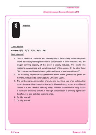 LEARNER’S GUIDE
SENIOR SECONDARY COURSE: CHEMISTRY (313)
6 | P a g e CHEMISTRY (313)
Answers
Check Yourself
Answer: 1(B); 2(C); 3(D); 4(C); 5(C)
Stretch Yourself
1. Carbon monoxide combines with haemoglobin to form a very stable compound
known as carboxyhaemoglobin when its concentration in blood reaches 3-4%, the
oxygen carrying capacity of the blood is greatly reduced. This results into
headache, nervousness and sometimes death of the person. On the other hand
CO2 does not combine with haemoglobin and hence is less harmful than CO.
2. CO2 is mainly responsible for greenhouse effect. Other greenhouse gases are
methane, nitrous oxide, water vapours, CFCs and Ozone.
3. The word smog is a combination of smoke and fog. It is a type of air pollution that
occurs in many cities throughout the world. Classical smog occurs in cool humid
climate. It is also called as reducing smog. Whereas photochemical smog occurs
in warm and dry sunny climate. It has high concentration of oxidising agents and
therefore, it is also called as oxidising smog.
4. Do it by yourself.
5. Do it by yourself.
 