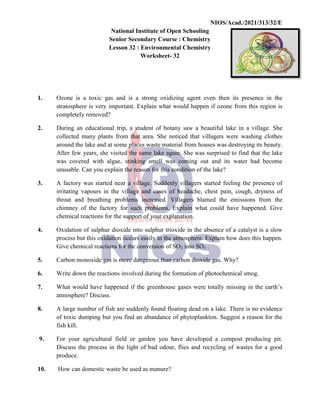 National
Senior
Lesson
1. Ozone is a toxic gas and
stratosphere is very important.
completely removed?
2. During an educational trip,
collected many plants from
around the lake and at some
After few years, she visited
was covered with algae,
unusable. Can you explain
3. A factory was started near
irritating vapours in the
throat and breathing problems
chimney of the factory
chemical reactions for the
4. Oxidation of sulphur dioxide
process but this oxidation
Give chemical reactions for
5. Carbon monoxide gas is more
6. Write down the reactions
7. What would have happened
atmosphere? Discuss.
8. A large number of fish are
of toxic dumping but you
fish kill.
9. For your agricultural field
Discuss the process in the
produce.
10. How can domestic waste
NIOS/Acad./2021/313/32/E
National Institute of Open Schooling
Senior Secondary Course : Chemistry
Lesson 32 : Environmental Chemistry
Worksheet- 32
and is a strong oxidizing agent even then its
important. Explain what would happen if ozone from
trip, a student of botany saw a beautiful lake in
from that area. She noticed that villagers were
some places waste material from houses was destroying
visited the same lake again. She was surprised to find
algae, stinking smell was coming out and its water
explain the reason for this condition of the lake?
near a village. Suddenly villagers started feeling
village and cases of headache, chest pain, cough,
problems increased. Villagers blamed the emissions
for such problems. Explain what could have
the support of your explanation.
dioxide into sulphur trioxide in the absence of a catalyst
oxidation occurs easily in the atmosphere. Explain how does
for the conversion of SO2 into SO3 .
more dangerous than carbon dioxide gas. Why?
reactions involved during the formation of photochemical
happened if the greenhouse gases were totally missing
are suddenly found floating dead on a lake. There
you find an abundance of phytoplankton. Suggest
field or garden you have developed a compost
the light of bad odour, flies and recycling of wastes
waste be used as manure?
NIOS/Acad./2021/313/32/E
presence in the
from this region is
in a village. She
washing clothes
destroying its beauty.
find that the lake
water had become
feeling the presence of
cough, dryness of
emissions from the
happened. Give
catalyst is a slow
does this happen.
photochemical smog.
missing in the earth’s
There is no evidence
Suggest a reason for the
compost producing pit.
wastes for a good
 