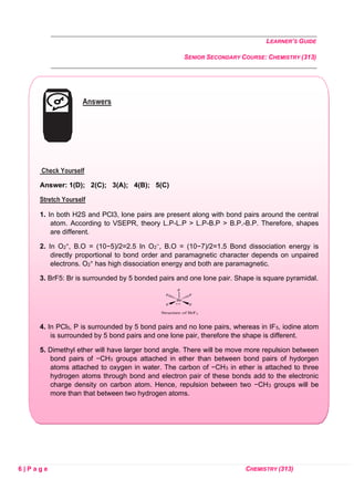 LEARNER’S GUIDE
SENIOR SECONDARY COURSE: CHEMISTRY (313)
6 | P a g e CHEMISTRY (313)
Answers
Check Yourself
Answer: 1(D); 2(C); 3(A); 4(B); 5(C)
Stretch Yourself
1. In both H2S and PCl3, lone pairs are present along with bond pairs around the central
atom. According to VSEPR, theory L.P-L.P > L.P-B.P > B.P.-B.P. Therefore, shapes
are different.
2. In O2
+, B.O = (10−5)/2=2.5 In O2
−, B.O = (10−7)/2=1.5 Bond dissociation energy is
directly proportional to bond order and paramagnetic character depends on unpaired
electrons. O2
+ has high dissociation energy and both are paramagnetic.
3. BrF5: Br is surrounded by 5 bonded pairs and one lone pair. Shape is square pyramidal.
4. In PCl5, P is surrounded by 5 bond pairs and no lone pairs, whereas in IF5, iodine atom
is surrounded by 5 bond pairs and one lone pair, therefore the shape is different.
5. Dimethyl ether will have larger bond angle. There will be move more repulsion between
bond pairs of −CH3 groups attached in ether than between bond pairs of hydorgen
atoms attached to oxygen in water. The carbon of −CH3 in ether is attached to three
hydrogen atoms through bond and electron pair of these bonds add to the electronic
charge density on carbon atom. Hence, repulsion between two −CH3 groups will be
more than that between two hydrogen atoms.
 