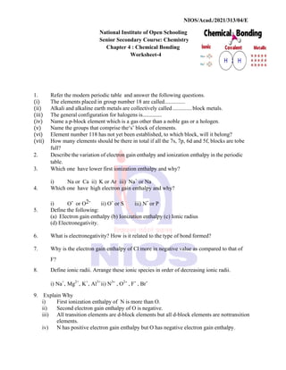 NIOS/Acad./2021/313/04/E
National Institute of Open Schooling
Senior Secondary Course: Chemistry
Chapter 4 : Chemical Bonding
Worksheet-4
1. Refer the modern periodic table and answer the following questions.
(i) The elements placed in group number 18 are called...............
(ii) Alkali and alkaline earth metals are collectively called..............block metals.
(iii) The general configuration for halogens is...............
(iv) Name a p-block element which is a gas other than a noble gas or a hologen.
(v) Name the groups that comprise the‘s’ block of elements.
(vi) Element number 118 has not yet been established, to which block, will it belong?
(vii) How many elements should be there in total if all the 7s, 7p, 6d and 5f, blocks are tobe
full?
2. Describe the variation of electron gain enthalpy and ionization enthalpy in the periodic
table.
3. Which one have lower first ionization enthalpy and why?
i) Na or Ca ii) K or Ar iii) Na+
or Na
4. Which one have high electron gain enthalpy and why?
i) O- or O2- ii) O- or S iii) N- or P
5. Define the following:
(a) Electron gain enthalpy (b) Ionization enthalpy (c) Ionic radius
(d) Electronegativity.
6. What is electronegativity? How is it related to the type of bond formed?
7. Why is the electron gain enthalpy of Cl more in negative value as compared to that of
F?
8. Define ionic radii. Arrange these ionic species in order of decreasing ionic radii.
i) Na+
, Mg2+
, K+
, Al3+
ii) N3- , O2- , F- , Br-
9. Explain Why
i) First ionization enthalpy of N is more than O.
ii) Second electron gain enthalpy of O is negative.
iii) All transition elements are d-block elements but all d-block elements are nottransition
elements.
iv) N has positive electron gain enthalpy but O has negative electron gain enthalpy.
 