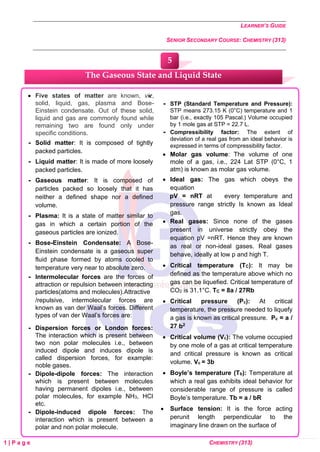 LEARNER’S GUIDE
SENIOR SECONDARY COURSE: CHEMISTRY (313)
1 | P a g e CHEMISTRY (313)
• Five states of matter are known, viz,
solid, liquid, gas, plasma and Bose-
Einstein condensate. Out of these solid,
liquid and gas are commonly found while
remaining two are found only under
specific conditions.
 Solid matter: It is composed of tightly
packed particles.
 Liquid matter: It is made of more loosely
packed particles.
 Gaseous matter: It is composed of
particles packed so loosely that it has
neither a defined shape nor a defined
volume.
 Plasma: It is a state of matter similar to
gas in which a certain portion of the
gaseous particles are ionized.
 Bose-Einstein Condensate: A Bose-
Einstein condensate is a gaseous super
fluid phase formed by atoms cooled to
temperature very near to absolute zero.
 Intermolecular forces are the forces of
attraction or repulsion between interacting
particles(atoms and molecules).Attractive
/repulsive, intermolecular forces are
known as van der Waal’s forces. Different
types of van der Waal’s forces are:
 Dispersion forces or London forces:
The interaction which is present between
two non polar molecules i.e., between
induced dipole and induces dipole is
called dispersion forces, for example:
noble gases.
 Dipole-dipole forces: The interaction
which is present between molecules
having permanent dipoles i.e., between
polar molecules, for example NH3, HCl
etc.
 Dipole-induced dipole forces: The
interaction which is present between a
polar and non polar molecule.

 STP (Standard Temperature and Pressure):
STP means 273.15 K (0°C) temperature and 1
bar (i.e., exactly 105 Pascal.) Volume occupied
by 1 mole gas at STP = 22.7 L.
 Compressibility factor: The extent of
deviation of a real gas from an ideal behavior is
expressed in terms of compressibility factor.
• Molar gas volume: The volume of one
mole of a gas, i.e., 224 Lat STP (0°C, 1
atm) is known as molar gas volume.
• Ideal gas: The gas which obeys the
equation
pV = nRT at every temperature and
pressure range strictly Is known as Ideal
gas.
• Real gases: Since none of the gases
present in universe strictly obey the
equation pV =nRT. Hence they are known
as real or non-ideal gases. Real gases
behave, ideally at low p and high T.
• Critical temperature (TC): It may be
defined as the temperature above which no
gas can be liquefied. Critical temperature of
CO2 is 31.1°C. TC = 8a / 27Rb
• Critical pressure (Pc): At critical
temperature, the pressure needed to liquefy
a gas is known as critical pressure. Pc = a /
27 b2
• Critical volume (Vc): The volume occupied
by one mole of a gas at critical temperature
and critical pressure is known as critical
volume. Vc = 3b
• Boyle’s temperature (Tb): Temperature at
which a real gas exhibits ideal behavior for
considerable range of pressure is called
Boyle’s temperature. Tb = a / bR
• Surface tension: It is the force acting
perunit length perpendicular to the
imaginary line drawn on the surface of
The Gaseous State and Liquid State
5
 