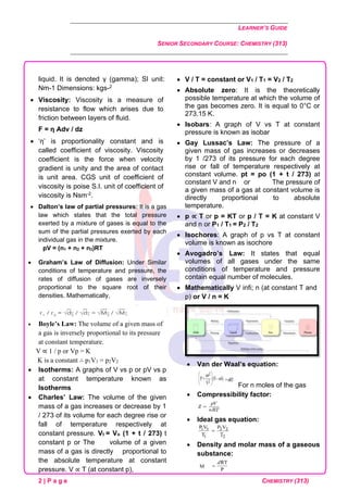 LEARNER’S GUIDE
SENIOR SECONDARY COURSE: CHEMISTRY (313)
2 | P a g e CHEMISTRY (313)
liquid. It is denoted γ (gamma); SI unit:
Nm-1 Dimensions: kgs-2
• Viscosity: Viscosity is a measure of
resistance to flow which arises due to
friction between layers of fluid.
F = η Adv / dz
• ‘η’ is proportionality constant and is
called coefficient of viscosity. Viscosity
coefficient is the force when velocity
gradient is unity and the area of contact
is unit area. CGS unit of coefficient of
viscosity is poise S.I. unit of coefficient of
viscosity is Nsm-2.
• Dalton’s law of partial pressures: It is a gas
law which states that the total pressure
exerted by a mixture of gases is equal to the
sum of the partial pressures exerted by each
individual gas in the mixture.
pV = (n1 + n2 + n3)RT
• Graham’s Law of Diffusion: Under Similar
conditions of temperature and pressure, the
rates of diffusion of gases are inversely
proportional to the square root of their
densities. Mathematically,
• Boyle’s Law: The volume of a given mass of
a gas is inversely proportional to its pressure
at constant temperature.
V ∝ 1 / p or Vp = K
K is a constant ∴ p1V1 = p2V2
• Isotherms: A graphs of V vs p or pV vs p
at constant temperature known as
Isotherms
• Charles’ Law: The volume of the given
mass of a gas increases or decrease by 1
/ 273 of its volume for each degree rise or
fall of temperature respectively at
constant pressure. Vt = Vo (1 + t / 273) t
constant p or The volume of a given
mass of a gas is directly proportional to
the absolute temperature at constant
pressure. V ∝ T (at constant p),
• V / T = constant or V1 / T1 = V2 / T2
• Absolute zero: It is the theoretically
possible temperature at which the volume of
the gas becomes zero. It is equal to 0°C or
273.15 K.
• Isobars: A graph of V vs T at constant
pressure is known as isobar
• Gay Lussac’s Law: The pressure of a
given mass of gas increases or decreases
by 1 /273 of its pressure for each degree
rise or fall of temperature respectively at
constant volume. pt = po (1 + t / 273) at
constant V and n or Guide The pressure of
a given mass of a gas at constant volume is
directly proportional to absolute
temperature.
• p ∝ T or p = KT or p / T = K at constant V
and n or P1 / T1 = P2 / T2
• Isochores: A graph of p vs T at constant
volume is known as isochore
• Avogadro’s Law: It states that equal
volumes of all gases under the same
conditions of temperature and pressure
contain equal number of molecules.
• Mathematically V infi; n (at constant T and
p) or V / n = K
• Van der Waal’s equation:
For n moles of the gas
• Compressibility factor:
• Ideal gas equation:
• Density and molar mass of a gaseous
substance:
 