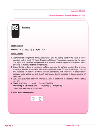LEARNER’S GUIDE
SENIOR SECONDARY COURSE: CHEMISTRY (313)
4 | P a g e CHEMISTRY (313)
Answers
Check Yourself
Answer: 1(C); 2(B); 3(C); 4(A); 5(A)
Stretch Yourself
1. (i) Standard Boiling Point: If the pressure is 1 bar, the boiling point of the liquid is called
standard boiling point. (ii) Vapor Pressure of Liquid: The pressure exerted by the vapor
of a liquid at a particular temperature in a state of dynamic equilibrium is called vapor
pressure of that liquid at that temperature.
2. Liquid tends to have a minimum surface area due to surface tension. For a given
volume of a liquid, sphere has the minimum surface area. So, the small drops of liquid
are spherical in nature. Surface tension decreases with increase in temperature
because force acting per unit length decreases due to increase in kinetic energy of
molecules.
3. (i) S.I. unit of surface tension = Nm-1 (ii) S.I. unit of coefficient of viscosity = Nm-2 s or Kg
ms-1 s-1.
4. Given, V1=300mL V2=? T2=10+273=283K
According to Charles’s law, V1/T1=V2/T2 or V2=V1T2/T1
Then, V2= 300×283/263= 322.8mL
5. Hint: Ideal gas equation
 