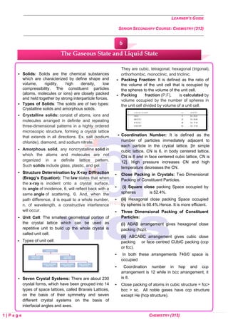LEARNER’S GUIDE
SENIOR SECONDARY COURSE: CHEMISTRY (313)
1 | P a g e CHEMISTRY (313)
 Solids: Solids are the chemical substances
which are characterized by define shape and
volume, rigidity, high density, low
compressibility. The constituent particles
(atoms, molecules or ions) are closely packed
and held together by strong interparticle forces.
 Types of Solids: The solids are of two types:
Crystalline solids and amorphous solids.
 Crystalline solids: consist of atoms, ions and
molecules arranged in definite and repeating
three-dimensional patterns in a highly ordered
microscopic structure, forming a crystal lattice
that extends in all directions. Ex. salt (sodium
chloride), diamond, and sodium nitrate.
 Amorphous solid, any noncrystalline solid in
which the atoms and molecules are not
organized in a definite lattice pattern.
Such solids include glass, plastic, and gel.
 Structure Determination by X-ray Diffraction
(Bragg’s Equation): The law states that when
the x-ray is incident onto a crystal surface,
its angle of incidence, θ, will reflect back with a
same angle of scattering, θ. And, when the
path difference, d is equal to a whole number,
n, of wavelength, a constructive interference
will occur.
 Unit Cell: The smallest geometrical portion of
the crystal lattice which can be used as
repetitive unit to build up the whole crystal is
called unit cell.
 Types of unit cell:
 Seven Crystal Systems: There are about 230
crystal forms, which have been grouped into 14
types of space lattices, called Bravais Lattices,
on the basis of their symmetry and seven
different crystal systems on the basis of
interfacial angles and axes.
They are cubic, tetragonal, hexagonal (trigonal),
orthorhombic, monoclinic, and triclinic.
 Packing Fraction: It is defined as the ratio of
the volume of the unit cell that is occupied by
the spheres to the volume of the unit cell.
 Packing fraction (P.F), is calculated by
volume occupied by the number of spheres in
the unit cell divided by volume of a unit cell.
 Coordination Number: It is defined as the
number of particles immediately adjacent to
each particle in the crystal lattice. [In simple
cubic lattice, CN is 6, in body centered lattice,
CN is 8 and in face centered cubic lattice, CN is
12]. High pressure increases CN and high
temperature decreases the CN.
 Close Packing in Crystals: Two Dimensional
Packing of Constituent Particles.
 (i) Square close packing Space occupied by
spheres is 52.4%.
 (ii) Hexagonal close packing Space occupied
by spheres is 60.4%.Hence. It is more efficient.
 Three Dimensional Packing of Constituent
Particles:
(i) ABAB arrangement gives hexagonal close
packing (hcp).
(ii) ABCABC arrangement gives cubic close
packing or face centred CUbIC packing (ccp
or fcc).
 In both these arrangements 740/0 space is
occupied
 Coordination number in hop and ccp
arrangement is 12 while in bcc arrangement, it
is 8.
 Close packing of atoms in cubic structure = fcc>
bcc > sc. All noble gases have ccp structure
except He (hcp structure).
The Gaseous State and Liquid State
6
 