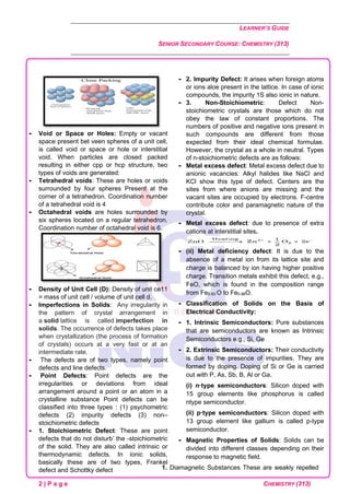 LEARNER’S GUIDE
SENIOR SECONDARY COURSE: CHEMISTRY (313)
2 | P a g e CHEMISTRY (313)
 Void or Space or Holes: Empty or vacant
space present bet veen spheres of a unit cell,
is called void or space or hole or interstitial
void. When particles are closed packed
resulting in either cpp or hcp structure, two
types of voids are generated:
 Tetrahedral voids: These are holes or voids
surrounded by four spheres Present at the
corner of a tetrahedron. Coordination number
of a tetrahedral void is 4
 Octahedral voids are holes surrounded by
six spheres located on a regular tetrahedron.
Coordination number of octahedral void is 6.
 Density of Unit Cell (D): Density of unit ce11
= mass of unit cell / volume of unit cell d.
 Imperfections in Solids: Any irregularity in
the pattern of crystal arrangement in
a solid lattice is called imperfection in
solids. The occurrence of defects takes place
when crystallization (the process of formation
of crystals) occurs at a very fast or at an
intermediate rate.
 The defects are of two types, namely point
defects and line defects.
 Point Defects: Point defects are the
irregularities or deviations from ideal
arrangement around a point or an atom in a
crystalline substance Point defects can be
classified into three types : (1) psychometric
defects (2) impurity defects (3) non–
stoichiometric defects
 1. Stoichiometric Defect: These are point
defects that do not disturb’ the -stoichiometric
of the solid. They are also called intrinsic or
thermodynamic defects. In ionic solids,
basically these are of two types, Frankel
defect and Schottky defect
 2. Impurity Defect: It arises when foreign atoms
or ions aloe present in the lattice. In case of ionic
compounds, the impurity 1S also ionic in nature.
 3. Non-Stoichiometric: Defect Non-
stoichiometric crystals are those which do not
obey the law of constant proportions. The
numbers of positive and negative ions present in
such compounds are different from those
expected from their ideal chemical formulae.
However, the crystal as a whole in neutral. Types
of n-stoichiometric defects are as follows:
 Metal excess defect: Metal excess defect due to
anionic vacancies: Alkyl halides like NaCl and
KCl show this type of defect. Centers are the
sites from where anions are missing and the
vacant sites are occupied by electrons. F-centre
contribute color and paramagnetic nature of the
crystal.
 Metal excess defect: due to presence of extra
cations at interstitial sites.
 (ii) Metal deficiency defect: It is due to the
absence of a metal ion from its lattice site and
charge is balanced by ion having higher positive
charge. Transition metals exhibit this defect, e.g.,
FeO, which is found in the composition range
from Fe0.93 O to Fe0.96O.
 Classification of Solids on the Basis of
Electrical Conductivity:
 1. Intrinsic Semiconductors: Pure substances
that are semiconductors are known as Intrinsic
Semiconductors e.g., Si, Ge
 2. Extrinsic Semiconductors: Their conductivity
is due to the presence of impurities. They are
formed by doping. Doping of Si or Ge is carried
out with P, As, Sb, B, Al or Ga.
(i) n·type semiconductors: Silicon doped with
15 group elements like phosphorus is called
ntype semiconductor.
(ii) p·type semiconductors: Silicon doped with
13 group element like gallium is called p-type
semiconductor.
 Magnetic Properties of Solids: Solids can be
divided into different classes depending on their
response to magnetic field.
1. Diamagnetic Substances These are weakly repelled
 