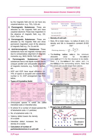 LEARNER’S GUIDE
SENIOR SECONDARY COURSE: CHEMISTRY (313)
3 | P a g e CHEMISTRY (313)
by the magnetic field and do not have any
unpaired electron, e.g., TiO2, V2O5 etc.
2. Paramagnetic Substances: These are
attracted by the magnetic field and have
unpaired electrons These lose magnetism in
the absence of magnetic field, e.g., O2,
Cu2+, Fe3+, etc.
3. Ferromagnetic Substances: These are
attracted by the magnetic field and show
permanent magnetism even ill the absence
of magnetic field e.g., Fe, Co and Ni.
4. Anti-ferromagnetic: Substances These
substances have net magnetic moment zero
due to compensatory alignment of magnetic
moments, e.g., MnO, MnO2, FeO, etc.
5. Ferromagnetic Substances: These
substances have a net dipole moment due to
unequal parallel and anti-parallel alignment
of magnetic moments, e.g., Fe3O4, ferrites,
etc.
 HCP and CCP have equal efficiency i.e.,
74% of space is occupied and coordination
number is 12. CCP arrangement has FCC
lattice.
 Types of Crystalline Solid:
 Unoccupied spaces in solids are called
interstitial voids or interstitial sites.
 N (where N is number of closed packedNo.
of tetrahedral voids = 2 particles)
 No. of octahedral voids = N.
 Valency defect lowers the density
of a crystal.
 Interstitial defect increases the
density of a crystal.
 Calculation of number of
particles/atoms/ions in a unit cell:
 Density of unit cell :
 Here, M is molar mass, r is radius of atom, d is
density and NA is Avogadro’s constant (6.022
1023
mol-1
)
 The limiting radius ratio is the minimum
allowable value for the ratio of
ionic radii (ρ=r+
/r-
) for this structure to be stable.
Here, r+
is the radius of the cation and r-
is
the radius of the surrounding anions. Note that
the anions are usually larger than cations.
 Some Important terms:
 Bragg's law of diffraction:

 