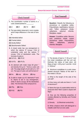 LEARNER’S GUIDE
SENIOR SECONDARY COURSE: CHEMISTRY (313)
4 | P a g e CHEMISTRY (313)
Question: Classify the following as
amorphous or crystalline solids:
Polyurethane, naphthalene, benzoic
acid, Teflon, potassium nitrate,
cellophane, polyvinyl chloride,
fiberglass, copper
Answer: Crystalline solids: Benzoic
acid, potassium nitrate, copper
amorphous solids: Polyurethane,
Teflon, cellophane, polyvinyl
chloride, fiberglass
Test Yourself
1. The coordination number of atoms in a
cubic closed-packed is ________.
(A) 2 (B) 8 (C) 12 (D) 6
2. The type defect observed in ionic crystals
which large difference in the size of ions
is:
(A) Interstitial defect
(B) Frenkel defect
(C) Scotty Defect
(D) Stoichiometric Defect
3. A mixed oxide has ccp arrangement in
which the cations 'X' occupy 1/3rd of
octahedral voids and the cations 'Y'
occupy 1/3rd of tetrahedral voids. The
formula of oxide is:
(A) X2Y3O2 (B) XY3O
(C) X2YO3 (D) XY2O3
4. An element with molar mass 64 gmol -1
and density 6.6 g cm -3
forms a cubic unit
cell. The edge length of unit cell is 4 x 10-8
cm. The type of cubic unit cell formed is?
(A) fcc (B) ccp (C) bcc (D) hcp
5. A solid is made up of 2 elements P and
Q. Atoms Q are in ccp arrangement,
while P atoms occupy all the tetrahedral
sites. The formula of the compound is:
(A) PQ2 (B) P6Q4
(C) P2Q (D) PQ
Check Yourself
1. The density of lead is 11.35 g cm-3
and
the metal crystallizes with fee unit cell.
Estimate the radius of lead atom. (At
Mass of lead = 207g mol-1 and NA = 6.02
X 1023mol-1
2. Aluminum crystallizes in a cubic close-
packed structure. Radius of the atom in
the metal is 125 pm.
(i) What is the length of the side of the
unit cell?
(ii) How many unit cells are there in 1 cm3
of aluminium?
3. Name the type of crystal defect which is
produced when NaCl crystal is doped with
MgCl.
4. How are the following properties of
crystals affected by Schottky and Frenkel
defects?
(i) Density (ii) Electrical conductivity
5. Write a feature which will distinguish a
metallic solid from an ionic solid.
Stretch Yourself
 