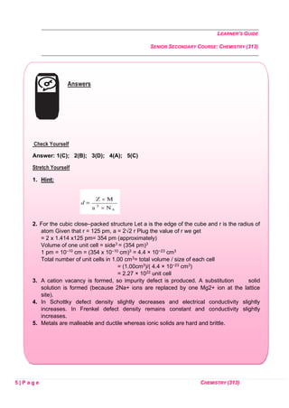 LEARNER’S GUIDE
SENIOR SECONDARY COURSE: CHEMISTRY (313)
5 | P a g e CHEMISTRY (313)
Answers
Check Yourself
Answer: 1(C); 2(B); 3(D); 4(A); 5(C)
Stretch Yourself
1. Hint:
2. For the cubic close–packed structure Let a is the edge of the cube and r is the radius of
atom Given that r = 125 pm, a = 2√2 r Plug the value of r we get
= 2 x 1.414 x125 pm= 354 pm (approximately)
Volume of one unit cell = side3 = (354 pm)3
1 pm = 10–10 cm = (354 x 10–10 cm)3 = 4.4 × 10−23 cm3
Total number of unit cells in 1.00 cm3= total volume / size of each cell
= (1.00cm3)/( 4.4 × 10−23 cm3)
= 2.27 × 1022 unit cell
3. A cation vacancy is formed, so impurity defect is produced. A substitution solid
solution is formed (because 2Na+ ions are replaced by one Mg2+ ion at the lattice
site).
4. In Schottky defect density slightly decreases and electrical conductivity slightly
increases. In Frenkel defect density remains constant and conductivity slightly
increases.
5. Metals are malleable and ductile whereas ionic solids are hard and brittle.
 