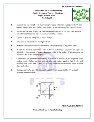 NIOS/Acad./2021/313/06/E
National Institute of Open Schooling
Senior Secondary Course : Chemistry
Chapter 6 : Solid State
Worksheet-6
1. Calculate the wavelength of X-rays which produces a diffraction angle 2ɵ to 16.800
for a
crystal. Assume first order diffraction with inter pentacle diatomic in crystal of 0.2 mm.
2. If you know the mass density and the dimensions of unit cell of a crystal, than how you
can determine the atomic mass of an unknown metal. Explain.
3. Liquids of gases are categories as fluids. Why?
4. Give reasons why solids are incompressible?
5. Write the situations under which amorphous substance charge to crystalline form?
6 . A metallic element crystallizes into a lattice containing a sequence of layers of
ABABB…. Any parking of spheres leaves our voids in the lattice. What percentage by
volume of this lattice is empty space?
7. Comment on the given sentence stability of a crystal is reflected in the magnitude of its
melting point. Collect melting point of solid water, ethyl alcohol, diethyl ether and
methane from a data book. What can you say about the intermolecular forces between
these molecules.
8. A compound MPXq has cubic close parking (CCP) arrangement of X. It’s unit cell
structure is shown below:
NIOS/Acad./2021/313/06/E
National Institute of Open Schooling
 