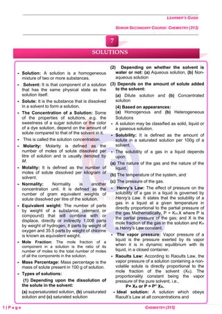 LEARNER’S GUIDE
SENIOR SECONDARY COURSE: CHEMISTRY (313)
1 | P a g e CHEMISTRY (313)
 Solution: A solution is a homogeneous
mixture of two or more substances.
 Solvent: It is that component of a solution
that has the same physical state as the
solution itself.
 Solute: It is the substance that is dissolved
in a solvent to form a solution.
 The Concentration of a Solution: Some
of the properties of solutions, e.g. the
sweetness of a sugar solution or the color
of a dye solution, depend on the amount of
solute compared to that of the solvent in it.
 This is called the solution concentration.
 Molarity: Molarity is defined as the
number of moles of solute dissolved per
litre of solution and is usually denoted by
M.
 Molality: It is defined as the number of
moles of solute dissolved per kilogram of
solvent.
 Normality: Normality is another
concentration unit. It is defined as the
number of gram equivalent weights of
solute dissolved per litre of the solution.
 Equivalent weight: The number of parts
by weight of a substance (element or
compound) that will combine with or
displace, directly or indirectly 1.008 parts
by weight of hydrogen, 8 parts by weight of
oxygen and 35.5 parts by weight of chlorine
is known as equivalent weight.
 Mole Fraction: The mole fraction of a
component in a solution is the ratio of its
number of moles to the total number of moles
of all the components in the solution.
 Mass Percentage: Mass percentage is the
mass of solute present in 100 g of solution.
 Types of solutions:
(1) Depending upon the dissolution of
the solute in the solvent:
(a) supersaturated solution, (b) unsaturated
solution and (c) saturated solution
(2) Depending on whether the solvent is
water or not: (a) Aqueous solution, (b) Non-
aqueous solution
(3) Depends on the amount of solute added
to the solvent:
(a) Dilute solution and (b) Concentrated
solution
(4) Based on appearances:
(a) Homogenous and (b) Heterogeneous
Solutions
 A solution may be classified as solid, liquid or
a gaseous solution.
 Solubility: It is defined as the amount of
solute in a saturated solution per 100g of a
solvent.
 The solubility of a gas in a liquid depends
upon:
(a) The nature of the gas and the nature of the
liquid,
(b) The temperature of the system, and
(c) The pressure of the gas.
 Henry’s Law: The effect of pressure on the
solubility of a gas in a liquid is governed by
Henry’s Law. It states that the solubility of a
gas in a liquid at a given temperature in
directly proportional to the partial pressure of
the gas Mathematically, P = KH.X where P is
the partial pressure of the gas; and X is the
mole fraction of the gas in the solution and KH
is Henry’s Law constant.
 The vapor pressure: Vapor pressure of a
liquid is the pressure exerted by its vapor
when it is in dynamic equilibrium with its
liquid, in a closed container.
 Raoults Law: According to Raoults Law, the
vapor pressure of a solution containing a non-
volatile solute is directly proportional to the
mole fraction of the solvent (XA). The
proportionality constant being the vapor
pressure of the pure solvent, i.e.,
P× XA or P = P° XA.
 Ideal solution: A solution which obeys
Raoult’s Law at all concentrations and
SOLUTIONS
7
 