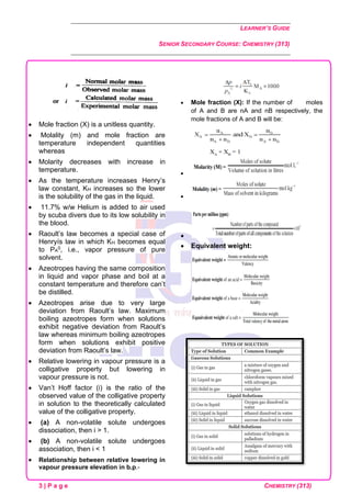 LEARNER’S GUIDE
SENIOR SECONDARY COURSE: CHEMISTRY (313)
3 | P a g e CHEMISTRY (313)
• Mole fraction (X) is a unitless quantity.
• Molality (m) and mole fraction are
temperature independent quantities
whereas
• Molarity decreases with increase in
temperature.
• As the temperature increases Henry’s
law constant, KH increases so the lower
is the solubility of the gas in the liquid.
• 11.7% w/w Helium is added to air used
by scuba divers due to its low solubility in
the blood.
• Raoult’s law becomes a special case of
Henryís law in which KH becomes equal
to PA
0, i.e., vapor pressure of pure
solvent.
• Azeotropes having the same composition
in liquid and vapor phase and boil at a
constant temperature and therefore can’t
be distilled.
• Azeotropes arise due to very large
deviation from Raoult’s law. Maximum
boiling azeotropes form when solutions
exhibit negative deviation from Raoult’s
law whereas minimum boiling azeotropes
form when solutions exhibit positive
deviation from Raoult’s law.
• Relative lowering in vapour pressure is a
colligative property but lowering in
vapour pressure is not.
• Van’t Hoff factor (i) is the ratio of the
observed value of the colligative property
in solution to the theoretically calculated
value of the colligative property.
• (a) A non-volatile solute undergoes
dissociation, then i > 1.
• (b) A non-volatile solute undergoes
association, then i < 1
• Relationship between relative lowering in
vapour pressure elevation in b.p.-
• Mole fraction (X): If the number of moles
of A and B are nA and nB respectively, the
mole fractions of A and B will be:
•
•
•
• Equivalent weight:
 