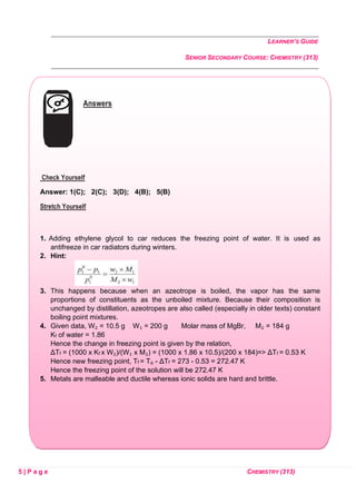 LEARNER’S GUIDE
SENIOR SECONDARY COURSE: CHEMISTRY (313)
5 | P a g e CHEMISTRY (313)
Answers
Check Yourself
Answer: 1(C); 2(C); 3(D); 4(B); 5(B)
Stretch Yourself
1. Adding ethylene glycol to car reduces the freezing point of water. It is used as
antifreeze in car radiators during winters.
2. Hint:
3. This happens because when an azeotrope is boiled, the vapor has the same
proportions of constituents as the unboiled mixture. Because their composition is
unchanged by distillation, azeotropes are also called (especially in older texts) constant
boiling point mixtures.
4. Given data, W₂ = 10.5 g W₁ = 200 g Molar mass of MgBr, M₂ = 184 g
Kf of water = 1.86
Hence the change in freezing point is given by the relation,
ΔTf = (1000 x Kf x W₂)/(W₁ x M₂) = (1000 x 1.86 x 10.5)/(200 x 184)=> ΔTf = 0.53 K
Hence new freezing point, Tf = T₀ - ΔTf = 273 - 0.53 = 272.47 K
Hence the freezing point of the solution will be 272.47 K
5. Metals are malleable and ductile whereas ionic solids are hard and brittle.
 