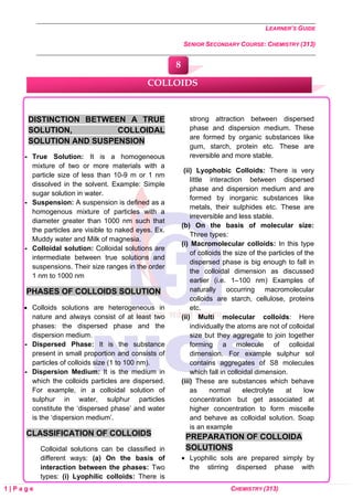LEARNER’S GUIDE
SENIOR SECONDARY COURSE: CHEMISTRY (313)
1 | P a g e CHEMISTRY (313)
DISTINCTION BETWEEN A TRUE
SOLUTION, COLLOIDAL
SOLUTION AND SUSPENSION
 True Solution: It is a homogeneous
mixture of two or more materials with a
particle size of less than 10-9 m or 1 nm
dissolved in the solvent. Example: Simple
sugar solution in water.
 Suspension: A suspension is defined as a
homogenous mixture of particles with a
diameter greater than 1000 nm such that
the particles are visible to naked eyes. Ex.
Muddy water and Milk of magnesia.
 Colloidal solution: Colloidal solutions are
intermediate between true solutions and
suspensions. Their size ranges in the order
1 nm to 1000 nm
PHASES OF COLLOIDS SOLUTION
• Colloids solutions are heterogeneous in
nature and always consist of at least two
phases: the dispersed phase and the
dispersion medium.
 Dispersed Phase: It is the substance
present in small proportion and consists of
particles of colloids size (1 to 100 nm).
 Dispersion Medium: It is the medium in
which the colloids particles are dispersed.
For example, in a colloidal solution of
sulphur in water, sulphur particles
constitute the ‘dispersed phase’ and water
is the ‘dispersion medium’.
CLASSIFICATION OF COLLOIDS
Colloidal solutions can be classified in
different ways: (a) On the basis of
interaction between the phases: Two
types: (i) Lyophilic colloids: There is
strong attraction between dispersed
phase and dispersion medium. These
are formed by organic substances like
gum, starch, protein etc. These are
reversible and more stable.
(ii) Lyophobic Colloids: There is very
little interaction between dispersed
phase and dispersion medium and are
formed by inorganic substances like
metals, their sulphides etc. These are
irreversible and less stable.
(b) On the basis of molecular size:
Three types:
(i) Macromolecular colloids: In this type
of colloids the size of the particles of the
dispersed phase is big enough to fall in
the colloidal dimension as discussed
earlier (i.e. 1–100 nm) Examples of
naturally occurring macromolecular
colloids are starch, cellulose, proteins
etc.
(ii) Multi molecular colloids: Here
individually the atoms are not of colloidal
size but they aggregate to join together
forming a molecule of colloidal
dimension. For example sulphur sol
contains aggregates of S8 molecules
which fall in colloidal dimension.
(iii) These are substances which behave
as normal electrolyte at low
concentration but get associated at
higher concentration to form miscelle
and behave as colloidal solution. Soap
is an example
PREPARATION OF COLLOIDA
SOLUTIONS
• Lyophilic sols are prepared simply by
the stirring dispersed phase with
COLLOIDS
8
 