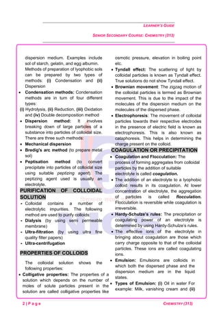 LEARNER’S GUIDE
SENIOR SECONDARY COURSE: CHEMISTRY (313)
2 | P a g e CHEMISTRY (313)
dispersion medium. Examples include
sol of starch, gelatin, and egg albumin.
Methods of preparation of lyophobic sols
can be prepared by two types of
methods: (i) Condensation and (ii)
Dispersion
• Condensation methods: Condensation
methods are in turn of four different
types:
(i) Hydrolysis, (ii) Reduction, (iii) Oxidation
and (iv) Double decomposition method
• Dispersion method: It involves
breaking down of large particles of a
substance into particles of colloidal size.
There are three such methods:
• Mechanical dispersion
• Bredig's arc method (to prepare metal
sol)
• Peptisation method (to convert
precipitate into particles of colloidal size
using suitable peptizing agent). The
peptizing agent used is usually an
electrolyte.
PURIFICATION OF COLLOIDAL
SOLUTION
 Colloidal contains a number of
electrolytic impurities. The following
method are used to purify colloids:
 Dialysis (by using semi permeable
membrane)
 Ultra-filtration (by using ultra fine
quality filter papers)
 Ultra-centrifugation
PROPERTIES OF COLLOIDS
The colloidal solution shows the
following properties:
• Colligative properties: The properties of a
solution which depends on the number of
moles of solute particles present in the
solution are called colligative properties like
osmotic pressure, elevation in boiling point
etc.
• Tyndall effect: The scattering of light by
colloidal particles is known as Tyndall effect.
True solutions do not show Tyndall effect.
• Brownian movement: The zigzag motion of
the colloidal particles is termed as Brownian
movement. This is due to the impact of the
molecules of the dispersion medium on the
molecules of the dispersed phase.
• Electrophoresis: The movement of colloidal
particles towards their respective electrodes
in the presence of electric field is known as
electrophoresis. This is also known as
cataphoresis. This helps in determining the
charge present on the colloid.
COAGULATION OR PRECIPITATION
• Coagulation and Flocculation: The
process of forming aggregates from colloidal
particles by the addition of suitable
electrolyte is called coagulation.
• The addition of an electrolyte to a lyophobic
colloid results in its coagulation. At lower
concentration of electrolyte, the aggregation
of particles is called flocculation.
Flocculation is reversible while coagulation is
irreversible.
• Hardy-Schulze’s rules: The precipitation or
coagulating power of an electrolyte is
determined by using Hardy-Schulze’s rules.
• The effective ions of the electrolyte in
bringing about coagulation are those which
carry charge opposite to that of the colloidal
particles. These ions are called coagulating
ions.
• Emulsion: Emulsions are colloids in
which both the dispersed phase and the
dispersion medium are in the liquid
states.
• Types of Emulsion: (i) Oil in water For
example: Milk, vanishing cream and (ii)
 