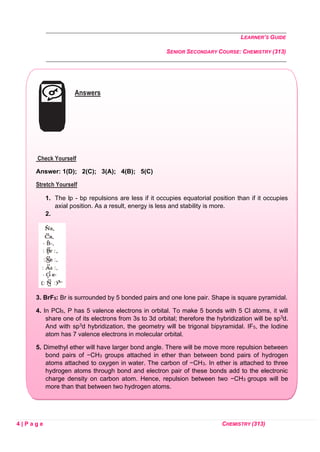 LEARNER’S GUIDE
SENIOR SECONDARY COURSE: CHEMISTRY (313)
4 | P a g e CHEMISTRY (313)
Answers
Check Yourself
Answer: 1(D); 2(C); 3(A); 4(B); 5(C)
Stretch Yourself
1. The lp - bp repulsions are less if it occupies equatorial position than if it occupies
axial position. As a result, energy is less and stability is more.
2.
3. BrF5: Br is surrounded by 5 bonded pairs and one lone pair. Shape is square pyramidal.
4. In PCl5, P has 5 valence electrons in orbital. To make 5 bonds with 5 Cl atoms, it will
share one of its electrons from 3s to 3d orbital; therefore the hybridization will be sp3d.
And with sp3d hybridization, the geometry will be trigonal bipyramidal. IF5, the Iodine
atom has 7 valence electrons in molecular orbital.
5. Dimethyl ether will have larger bond angle. There will be move more repulsion between
bond pairs of −CH3 groups attached in ether than between bond pairs of hydrogen
atoms attached to oxygen in water. The carbon of −CH3. In ether is attached to three
hydrogen atoms through bond and electron pair of these bonds add to the electronic
charge density on carbon atom. Hence, repulsion between two −CH3 groups will be
more than that between two hydrogen atoms.
 