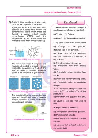 LEARNER’S GUIDE
SENIOR SECONDARY COURSE: CHEMISTRY (313)
4 | P a g e CHEMISTRY (313)
(3) Gold sol: It is a metallic sol in which gold
particles are dispersed in the water.
• Aggregate of ions in an associated
colloidal sol is called ionic micelle. The
concentration above which these are
formed is called critical micelle
concentration (CMC) and the
temperature above which these are
formed is called Kraft temperature (Tk ).
Fig. 8.1: Aggregation of RCOO-
ion to form a micelle
• The minimum number of milligrams of a
lyophilic sol needed to protect 10 mL of
gold sol by the addition of 1 mL of 10%
NaCl is called gol number. Protective
power is the reciprocal of gold number.
Fig. 8.1 Distinction between a True solution, Colloidal solution
and Suspension
• The potential difference between the fixed
layer and the diffused layer of opposite
charges in colloids is called electrokinetic
potential or zeta potential.
Fig. 8.2 Electro kinetic potential or zeta potential.
1. Which shape selective catalyst is
used to convert alcohol to gasoline?
(a) Trpsin (b) Calgon
(c) ZSM-5 (d) Zeigler-Natta catalyst
2. Lyophillic colloids are stable due to
(a) Charge on the particles.
(b) Large size of the particles.
(c) Small size of the particles.
(d) Layer of dispersion of medium on
the particles.
3. Cottrell precipitator is used to
(a) Precipitate mud from muddy
water.
(b) Precipitate carbon particles from
smoke.
(c) Purify the ordinary drinking water.
(d) Precipitate salts in qualitative
analysis.
4. In Freundlich adsorption isotherm
x/m = Kp1/n, the value of ‘n’ at low
pressure is
(a) More than one. (b) Less than one.
(c) Equal to one. (d) From zero to
one.
5. Peptization is a process of
(a) Precipitation of colloidal particles.
(b) Purification of colloids.
(c) Dispersing precipitate into colloidal
solution.
(d) Movement of colloidal particles in
the electric field.
Check Yourself
 