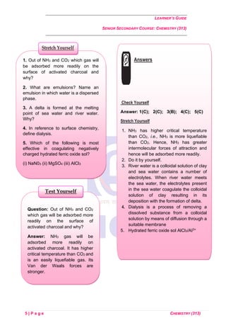 LEARNER’S GUIDE
SENIOR SECONDARY COURSE: CHEMISTRY (313)
5 | P a g e CHEMISTRY (313)
Question: Out of NH3 and CO2
which gas will be adsorbed more
readily on the surface of
activated charcoal and why?
Answer: NH3 gas will be
adsorbed more readily on
activated charcoal. It has higher
critical temperature than CO2 and
is an easily liquefiable gas. Its
Van der Waals forces are
stronger.
Test Yourself
1. Out of NH3 and CO2 which gas will
be adsorbed more readily on the
surface of activated charcoal and
why?
2. What are emulsions? Name an
emulsion in which water is a dispersed
phase.
3. A delta is formed at the melting
point of sea water and river water.
Why?
4. In reference to surface chemistry,
define dialysis.
5. Which of the following is most
effective in coagulating negatively
charged hydrated ferric oxide sol?
(i) NaN03 (ii) MgSO4 (iii) AlCl3
Stretch Yourself
Answers
Check Yourself
Answer: 1(C); 2(C); 3(B); 4(C); 5(C)
Stretch Yourself
1. NH3 has higher critical temperature
than CO2, i.e., NH3 is more liquefiable
than CO2. Hence, NH3 has greater
intermolecular forces of attraction and
hence will be adsorbed more readily.
2. Do it by yourself.
3. River water is a colloidal solution of clay
and sea water contains a number of
electrolytes. When river water meets
the sea water, the electrolytes present
in the sea water coagulate the colloidal
solution of clay resulting in its
deposition with the formation of delta.
4. Dialysis is a process of removing a
dissolved substance from a colloidal
solution by means of diffusion through a
suitable membrane
5. Hydrated ferric oxide sol AlCl3/AI3+
 
