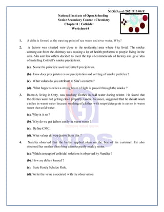NIOS/Acad./2021/313/08/E
National Institute of Open Schooling
Senior Secondary Course : Chemistry
Chapter 8 : Colloidal
Worksheet-8
1. A delta is formed at the meeting point of sea water and river water. Why?
2. A factory was situated very close to the residential area where Sita lived. The smoke
coming out from the chimney was causing a lot of health problems to people living in the
area. Sita and few others decided to meet the top of commercials of factory and gave idea
of installing Cottrell’s smoke precipitator.
(a). Name the principle used in Cottrell precipitator.
(b). How does precipitator cause precipitation and settling of smoke particles ?
(c). What values do you attribute to Sita’s concern ?
(d). What happens when a strong beam of light is passed through the smoke ?
3. Ramesh, living in Ooty, was washing clothes in cold water during winter. He found that
the clothes were not getting clean properly. Geeta, his niece, suggested that he should wash
clothes in warm water because washing of clothes with soaps/detergents is easier in warm
water than cold water.
(a). Why is it so ?
(b). Why do we get lathers easily in warm water ?
(c). Define CMC.
(d). What values do you derive from this ?
4. Nandita observed that the barber applied alum on the face of his customer. He also
observed her mother dissolving alum to purify muddy water.
(a). Which concept of colloidal solutions is observed by Nandita ?
(b). How are deltas formed ?
(c). State Hardy Schulze Rule.
(d). Write the value associated with the observation
 