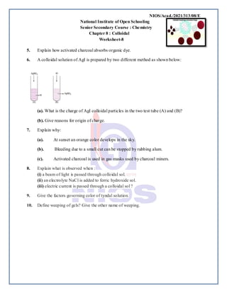 NIOS/Acad./2021/313/08/E
National Institute of Open Schooling
Senior Secondary Course : Chemistry
Chapter 8 : Colloidal
Worksheet-8
5. Explain how activated charcoal absorbs organic dye.
6. A colloidal solution of AgI is prepared by two different method as shown below:
(a). What is the charge of AgI colloidal particles in the two test tube (A) and (B)?
(b). Give reasons for origin of charge.
7. Explain why:
(a). At sunset an orange color develops in the sky.
(b). Bleeding due to a small cut can be stopped by rubbing alum.
(c). Activated charcoal is used in gas masks used by charcoal miners.
8. Explain what is observed when :
(i) a beam of light is passed through colloidal sol.
(ii) an electrolyte NaCl is added to ferric hydroxide sol.
(iii) electric current is passed through a colloidal sol ?
9. Give the factors governing color of tyndal solution.
10. Define weeping of gels? Give the other name of weeping.
 