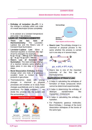 LEARNER’S GUIDE
SENIOR SECONDARY COURSE: CHEMISTRY (313)
3 | P a g e CHEMISTRY (313)
 Enthalpy of ionization (ΔionH0): It is
the change in enthalpy when one mole
of a weak electrolyte ionizes completely
in its solution at a constant temperature
and under 1 bar pressure.
LAWS OF THERMOCHEMISTRY
 There are two laws of
thermochemistry: The Lavoisiter-
Laplace law and the Hess’s Law of
Constant Heat Summation.
 Lavoisier–Laplace Law: When a
chemical equation is reversed, the sign
of ΔrH is changed. For example,
N2 (g) + O2 (g) → 2NO (g); ΔrH = 180.5 kJ 2NO
(g) → N2 (g) + O2 (g); ΔrH = –180.5 kJ
 Hess’s Law of Constant Heat
Summation: The total enthalpy change
of a reaction remains same whether it
takes place in one step or in several
steps.
 Bond Dissociation Enthalpy: Enthalpy
change when one mole of a gaseous
covalent bond is broken to form
products in gas phase.
• Thermodynamics deals with energy
changes in chemical or physical
processes and enables us to study these
changes quantitatively and to make useful
predictions. For these purposes, we
divide the universe into the system and
the surroundings.
Fig 9.1 System and Surrounding
• Hess’s Law: The enthalpy change in a
chemical or physical process is the
same whether the process is carried
out in one step or in several steps.
• Hess’s law is one of the important
outcomes of the first law of
thermodynamics.
Applications of Hess’s Law:
• It helps in calculating the enthalpies of
formation of those compounds which
cannot be determined experimentally.
• It helps in determining the enthalpy of
allotropic transformation like
C(graphite)→C(diamond)
• It helps in calculating the enthalpy of
hydration.
• For Polyatomic gaseous molecules;
Bond Enthalpy = Average of the bond
dissociation enthalpies of the bonds of
the same type.
Fig 9.2 Thermodynamic Systems
 