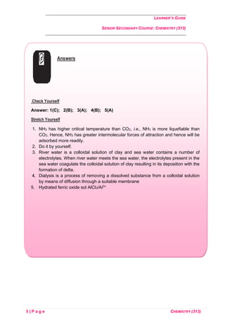 LEARNER’S GUIDE
SENIOR SECONDARY COURSE: CHEMISTRY (313)
5 | P a g e CHEMISTRY (313)
Answers
Check Yourself
Answer: 1(C); 2(B); 3(A); 4(B); 5(A)
Stretch Yourself
1. NH3 has higher critical temperature than CO2, i.e., NH3 is more liquefiable than
CO2. Hence, NH3 has greater intermolecular forces of attraction and hence will be
adsorbed more readily.
2. Do it by yourself.
3. River water is a colloidal solution of clay and sea water contains a number of
electrolytes. When river water meets the sea water, the electrolytes present in the
sea water coagulate the colloidal solution of clay resulting in its deposition with the
formation of delta.
4. Dialysis is a process of removing a dissolved substance from a colloidal solution
by means of diffusion through a suitable membrane
5. Hydrated ferric oxide sol AlCl3/AI3+
 