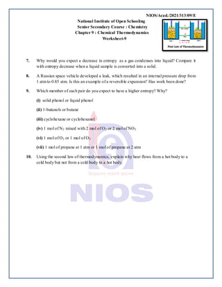 NIOS/Acad./2021/313/09/E
National Institute of Open Schooling
Senior Secondary Course : Chemistry
Chapter 9 : Chemical Thermodynamics
Worksheet-9
7. Why would you expect a decrease in entropy as a gas condenses into liquid? Compare it
with entropy decrease when a liquid sample is converted into a solid.
8. A Russian space vehicle developed a leak, which resulted in an internal pressure drop from
1 atm to 0.85 atm. Is this an example of a reversible expansion? Has work been done?
9. Which member of each pair do you expect to have a higher entropy? Why?
(i) solid phenol or liquid phenol
(ii) 1-butanols or butane
(iii) cyclohexane or cyclohexanol
(iv) 1 mol of N2 mixed with 2 mol of O2 or 2 mol of NO2
(vi) 1 mol of O2 or 1 mol of O3
(vii) 1 mol of propane at 1 atm or 1 mol of propane at 2 atm
10. Using the second law of thermodynamics, explain why heat flows from a hot body to a
cold body but not from a cold body to a hot body.
 