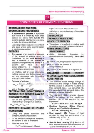 LEARNER’S GUIDE
SENIOR SECONDARY COURSE: CHEMISTRY (313)
1 | P a g e CHEMISTRY (313)
SPONTANEOUS AND NON-
SPONTANEOUS PROCESSES
 A spontaneous process is a process
that occurs in a system by itself; once
started, no action from outside the
system (outside agency) is necessary
to make the process continue.
 A non-spontaneous process will not
take place unless some external action
is continuously applied.
ENTROPY
• The entropy of an object is a measure
of the amount of energy which is
unavailable to do work. Entropy is
also a measure of the number of
possible arrangements the atoms in a
system can have. In this
sense, entropy is a measure of
uncertainty or randomness.
• Ice melting, salt or sugar dissolving,
making popcorn and boiling water for
tea are processes with increasing
entropy in your kitchen.
• Formula of entropy:
• Unit of Entropy = JK-1
mol-1
CRITERIA FOR SPONTANEOUS
CHANGE: THE SECOND LAW OF
THERMODYNAMICS
 For all the spontaneous processes
totally entropy change must positive.
ENTROPY CHANGE IN PHASE
TRANSITIONS
 During the phase transition, the
temperature remains constant
 At the temperature of phase transition,
the transfer of heat is reversible
 Since we know that
For P = const, qtransition = ∆Htransition
Ergo: ∆Stransition = ∆Htransition/Ttransition
∆S0
transition – standard entropy of transition
(J mol-1 K-1).
THIRD LAW OF
THERMODYNAMICS AND
ABSOLUTE ENTROPY
• The entropy of a perfectly crystalline solid
at absolute zero (0 K) is taken to be zero.
GIBBS ENERGY AND
SPONTANEITY
• Gibbs Helmholtz Equation for
determination of Spontaneity : G = H−
T.S
(i) If G = – ve, the process is spontaneous.
(ii) If G =+ve, the process is
nonspontaneous
(iii) If G = 0, the process is in equilibrium.
STANDARD GIBBS ENERGY
CHANGE (ΔGº) AND EQUILIBRIUM
CONSTANT (K)
• The standard Gibbs energy change is
defined as the change in Gibbs energy
for the process in which the reactants in
their standard states are converted into
the products in their standard states. It is
denoted by the symbol ΔrG°.
• The standard Gibbs energy change
(ΔrG°) is related to the equilibrium
constant (K) of the reaction by the
expression
ΔrGo = – RT ln K = – 2.303 RT log K
• Relation between Gibbs Energy
Change and Equilibrium Constant :
G0 = −2.303 RT log Kc .
• Heat capacity (C): Amount of heat
required to raise the temperature of a
substance by 1°C to 1 K.
• Specific heat capacity (Cs ): Amount of
heat required to raise the temperature of
1g of a substance by 1°C or 1K.
SPONTANEITY OF CHEMICAL REACTIONS
10
0
0
0
0
0
0
 