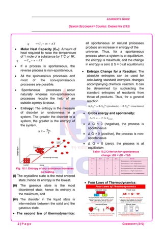 LEARNER’S GUIDE
SENIOR SECONDARY COURSE: CHEMISTRY (313)
2 | P a g e CHEMISTRY (313)
• Molar Heat Capacity (Cm): Amount of
heat required to raise the temperature
of 1 mole of a substance by 1°C or 1K.
• If a process is spontaneous, the
reverse process is non-spontaneous.
• All the spontaneous processes and
most of the non-spontaneous
processes are possible.
• Spontaneous processes occur
naturally whereas non-spontaneous
processes require the help of an
outside agency to occur.
• Entropy: The entropy is the measure
of disorder or randomness in a
system. The greater the disorder in a
system, the greater is the entropy of
the system.
Fig. 10.1. Entropy of any substance increases
on heating.
(i) The crystalline state is the most ordered
state; hence its entropy is the lowest.
(ii) The gaseous state is the most
disordered state, hence its entropy is
the maximum, and
(iii) The disorder in the liquid state is
intermediate between the solid and the
gaseous state.
• The second law of thermodynamics:
all spontaneous or natural processes
produce an increase in entropy of the
universe. Thus, for a spontaneous
process when a system is at equilibrium,
the entropy is maximum, and the change
in entropy is zero Δ S = 0 (at equilibrium)
• Entropy Change for a Reaction: The
absolute entropies can be used for
calculating standard entropies changes
accompanying chemical reaction. It can
be determined by subtracting the
standard entropies of reactants from
those of products. Thus, for a general
reaction
• Gibbs energy and spontaneity:
• Δ G < 0 (negative), the process is
spontaneous
• Δ G > 0 (positive), the process is non-
spontaneous
• Δ G = 0 (zero), the process is at
equilibrium
Table 10.2 Criterion for spontaneous
change: ΔG = ΔH –TΔS
• Four Laws of Thermodynamics:
 