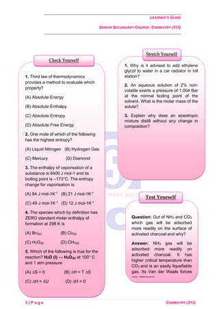 LEARNER’S GUIDE
SENIOR SECONDARY COURSE: CHEMISTRY (313)
3 | P a g e CHEMISTRY (313)
Question: Out of NH3 and CO2
which gas will be adsorbed
more readily on the surface of
activated charcoal and why?
Answer: NH3 gas will be
adsorbed more readily on
activated charcoal. It has
higher critical temperature than
CO2 and is an easily liquefiable
gas. Its Van der Waals forces
are stronger.
Test Yourself
1. Why is it advised to add ethylene
glycol to water in a car radiator in hill
station?
2. An aqueous solution of 2% non-
volatile exerts a pressure of 1.004 Bar
at the normal boiling point of the
solvent. What is the molar mass of the
solute?
3. Explain why does an azeotropic
mixture distill without any change in
composition?
Stretch Yourself
1. Third law of thermodynamics
provides a method to evaluate which
property?
(A) Absolute Energy
(B) Absolute Enthalpy
(C) Absolute Entropy
(D) Absolute Free Energy
2. One mole of which of the following
has the highest entropy?
(A) Liquid Nitrogen (B) Hydrogen Gas
(C) Mercury (D) Diamond
3. The enthalpy of vaporisation of a
substance is 8400 J mol-1 and its
boiling point is –173°C. The entropy
change for vaporisation is:
(A) 84 J mol-1K-1 (B) 21 J mol-1K-1
(C) 49 J mol-1K-1 (D) 12 J mol-1K-1
4. The species which by definition has
ZERO standard molar enthalpy of
formation at 298 K is
(A) Br2(g) (B) Cl2(g)
(C) H2O(g) (D) CH4(g)
5. Which of the following is true for the
reaction? H2O (l) ↔ H2O(g) at 100° C
and 1 atm pressure
(A) ∆S = 0 (B) ∆H = T ∆S
(C) ∆H = ∆U (D) ∆H = 0
Check Yourself
 