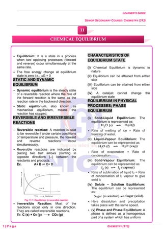 LEARNER’S GUIDE
SENIOR SECONDARY COURSE: CHEMISTRY (313)
1 | P a g e CHEMISTRY (313)
 Equilibrium: It is a state in a process
when two opposing processes (forward
and reverse) occur simultaneously at the
same rate.
 The free energy change at equilibrium
state is zero i.e., ∆G = 0
STATIC AND DYNAMIC
EQUILIBRIUM
 Dynamic equilibrium is the steady state
of a reversible reaction where the rate of
the forward reaction is the same as the
reaction rate in the backward direction.
 Static equilibrium, also known as
mechanical equilibrium, means the
reaction has stopped.
REVERSIBLE AND IRREVERSIBLE
REACTIONS
 Reversible reaction: A reaction is said
to be reversible if under certain conditions
of temperature and pressure, the forward
and reverse reactions occur
simultaneously.
 Reversible reactions are indicated by
placing two half arrows pointing in
opposite directions (⇌) between the
reactants and products.
Ex. A+ B ⇌ C+ D
Fig. 11.1: Equilibrium in reversible reaction
 Irreversible Reaction: Most of the
reactions occur only in one direction.
They are called irreversible reactions.
Ex. C (s) + O2 (g) CO2 (g)
CHARACTERISTICS OF
EQUILIBRIUM STATE
(i) Chemical Equilibrium is dynamic in
nature
(ii) Equilibrium can be attained from either
side
(iii) Equilibrium can be attained from either
side
(iv) A catalyst cannot change the
equilibrium state
EQUILIBRIUM IN PHYSICAL
PROCESSES; PHASE
EQUILIBRIUM
(i) Solid-Liquid Equilibrium: The
equilibrium is represented as:
 Rate of melting of ice = Rate of
freezing of water.
(ii) Liquid-Vapour Equilibrium: The
equilibrium can be represented as
 Rate of evaporation = Rate of
condensation
(iii) Solid-Vapour Equilibrium: The
equilibrium can be represented as
 Rate of sublimation of liquid I2 = Rate
of condensation of I2 vapour to give
solid I2
(iv) Solute – Solution Equilibrium:
The equilibrium can be represented
as:
 Here dissolution and precipitation
takes place with the same speed.
 (v) Phase and Phase Equilibrium: A
phase is defined as a homogenous
part of a system which has uniform
CHEMICAL EQUILIBRIUM
11
0
0
0
0
0
0
 