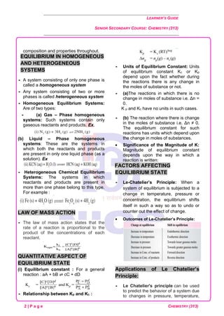 LEARNER’S GUIDE
SENIOR SECONDARY COURSE: CHEMISTRY (313)
2 | P a g e CHEMISTRY (313)
composition and properties throughout.
EQUILIBRIUM IN HOMOGENEOUS
AND HETEROGENEOUS
SYSTEMS
 A system consisting of only one phase is
called a homogeneous system
 Any system consisting of two or more
phases is called heterogeneous system
 Homogeneous Equilibrium Systems:
Are of two types:
 (a) Gas – Phase homogeneous
systems: Such systems contain only
gaseous reactants and products. Ex.
(b) Liquid – Phase homogeneous
systems: These are the systems in
which both the reactants and products
are present in only one liquid phase (as a
solution). Ex
 Heterogeneous Chemical Equilibrium
Systems: The systems in which
reactants and products are present in
more than one phase belong to this type.
For example :
LAW OF MASS ACTION
 The law of mass action states that the
rate of a reaction is proportional to the
product of the concentrations of each
reactant.
QUANTITATIVE ASPECT OF
EQUILIBRIUM STATE
(i) Equilibrium constant : For a general
reaction : aA + bB ⇌ cC + dD
 Relationship between Kp and Kc :
 Units of Equilibrium Constant: Units
of equilibrium constant Kc or Kp
depend upon the fact whether during
the reactions there is any change in
the moles of substance or not.
 (a)The reactions in which there is no
change in moles of substance i.e. Δn =
0.
K p and Kc have no units in such cases.
 (b) The reaction where there is change
in the moles of substance i.e. Δn ≠ 0.
The equilibrium constant for such
reactions has units which depend upon
the change in moles of substances.
• Significance of the Magnitude of K:
Magnitude of equilibrium constant
depends upon the way in which a
reaction is written:
FACTORS AFFECTING
EQUILIBRIUM STATE
 Le-Chatelier’s Principle: When a
system of equilibrium is subjected to a
change in temperature, pressure or
concentration, the equilibrium shifts
itself in such a way so as to undo or
counter out the effect of change.
• Outcomes of Le-Chatelier’s Principle:
Applications of Le Chatelier’s
Principle:
 Le Chatelier's principle can be used
to predict the behavior of a system due
to changes in pressure, temperature,
 