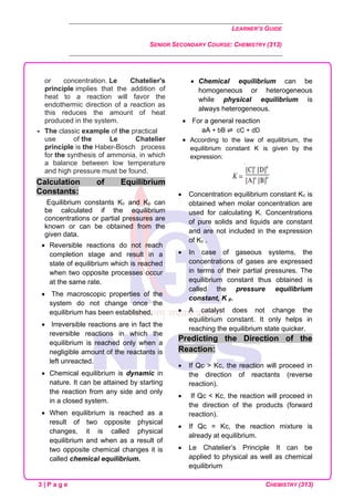 LEARNER’S GUIDE
SENIOR SECONDARY COURSE: CHEMISTRY (313)
3 | P a g e CHEMISTRY (313)
or concentration. Le Chatelier's
principle implies that the addition of
heat to a reaction will favor the
endothermic direction of a reaction as
this reduces the amount of heat
produced in the system.
 The classic example of the practical
use of the Le Chatelier
principle is the Haber-Bosch process
for the synthesis of ammonia, in which
a balance between low temperature
and high pressure must be found.
Calculation of Equilibrium
Constants:
Equilibrium constants Kc and Kp can
be calculated if the equilibrium
concentrations or partial pressures are
known or can be obtained from the
given data.
• Reversible reactions do not reach
completion stage and result in a
state of equilibrium which is reached
when two opposite processes occur
at the same rate.
• The macroscopic properties of the
system do not change once the
equilibrium has been established.
• Irreversible reactions are in fact the
reversible reactions in which the
equilibrium is reached only when a
negligible amount of the reactants is
left unreacted.
• Chemical equilibrium is dynamic in
nature. It can be attained by starting
the reaction from any side and only
in a closed system.
• When equilibrium is reached as a
result of two opposite physical
changes, it is called physical
equilibrium and when as a result of
two opposite chemical changes it is
called chemical equilibrium.
• Chemical equilibrium can be
homogeneous or heterogeneous
while physical equilibrium is
always heterogeneous.
• For a general reaction
aA + bB ⇌ cC + dD
• According to the law of equilibrium, the
equilibrium constant K is given by the
expression:
• Concentration equilibrium constant Kc is
obtained when molar concentration are
used for calculating K. Concentrations
of pure solids and liquids are constant
and are not included in the expression
of Kc .
• In case of gaseous systems, the
concentrations of gases are expressed
in terms of their partial pressures. The
equilibrium constant thus obtained is
called the pressure equilibrium
constant, K p.
• A catalyst does not change the
equilibrium constant. It only helps in
reaching the equilibrium state quicker.
Predicting the Direction of the
Reaction:
• If Qc > Kc, the reaction will proceed in
the direction of reactants (reverse
reaction).
• If Qc < Kc, the reaction will proceed in
the direction of the products (forward
reaction).
• If Qc = Kc, the reaction mixture is
already at equilibrium.
• Le Chatelier’s Principle It can be
applied to physical as well as chemical
equilibrium
 