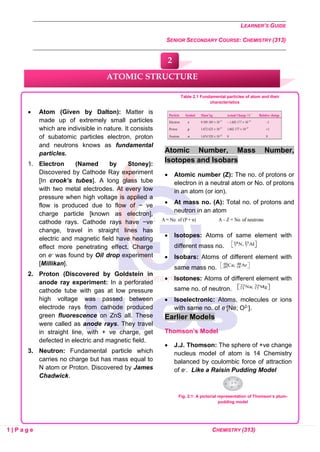 LEARNER’S GUIDE
SENIOR SECONDARY COURSE: CHEMISTRY (313)
1 | P a g e CHEMISTRY (313)
• Atom (Given by Dalton): Matter is
made up of extremely small particles
which are indivisible in nature. It consists
of subatomic particles electron, proton
and neutrons knows as fundamental
particles.
1. Electron (Named by Stoney):
Discovered by Cathode Ray experiment
[In crook’s tubes]. A long glass tube
with two metal electrodes. At every low
pressure when high voltage is applied a
flow is produced due to flow of − ve
charge particle [known as electron],
cathode rays. Cathode rays have −ve
change, travel in straight lines has
electric and magnetic field have heating
effect more penetrating effect. Charge
on e- was found by Oil drop experiment
[Millikan].
2. Proton (Discovered by Goldstein in
anode ray experiment: In a perforated
cathode tube with gas at low pressure
high voltage was passed between
electrode rays from cathode produced
green fluorescence on ZnS all. These
were called as anode rays. They travel
in straight line, with + ve charge, get
defected in electric and magnetic field.
3. Neutron: Fundamental particle which
carries no charge but has mass equal to
N atom or Proton. Discovered by James
Chadwick.
Table 2.1 Fundamental particles of atom and their
characteristics
Atomic Number, Mass Number,
Isotopes and Isobars
• Atomic number (Z): The no. of protons or
electron in a neutral atom or No. of protons
in an atom (or ion).
• At mass no. (A): Total no. of protons and
neutron in an atom
• Isotopes: Atoms of same element with
different mass no.
• Isobars: Atoms of different element with
same mass no.
• Isotones: Atoms of different element with
same no. of neutron.
• Isoelectronic: Atoms, molecules or ions
with same no. of e-[Ne; O2-].
Earlier Models
Thomson’s Model
• J.J. Thomson: The sphere of +ve change
nucleus model of atom is 14 Chemistry
balanced by coulombic force of attraction
of e-. Like a Raisin Pudding Model
Fig. 2.1: A pictorial representation of Thomson’s plum-
pudding model
ATOMIC STRUCTURE
2
 