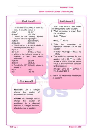 LEARNER’S GUIDE
SENIOR SECONDARY COURSE: CHEMISTRY (313)
4 | P a g e CHEMISTRY (313)
Question: Can a catalyst
change the position of
equilibrium in a reaction?
Answer: No, a catalyst cannot
change the position of
equilibrium in a chemical
reaction. A catalyst, however,
affects the rate of reaction.
Test Yourself
1. How does dilution with water
affect the pH of a buffer solution?
2. What conclusion is drawn from
the following –
Solid Liquid
H2O(s) H2O (l)
3. Write the expression for
equilibrium constant Kp for the
reaction
3Fe (s) + 4H2O (g) Fe3O4 (s)
+ 4H2(g)
4. The equilibrium constant for the
reaction H2O + CO H2 + CO2
Is 0.44 at 1260k. What will be the
value of the equilibrium constant
for the reaction :
2H2 (g) + 2CO (g) 2CO(g) +
2H2O (g) at 1260 K
5. If Qc > Kc, what would be the type
of reaction?
Stretch Yourself
1. The solubility of Ca3(PO4)2 in water is y
mol/L. Its solubility product is:
(A) 6y² (B) 36y4
(C) 64y5
(D) 108y5
2. Which of the following aqueous
solutions will have highest pH?
(A) NaCl (B) CH3COONa
(C) Na2CO3 (D) NH4Cl
3. What is the pH of a 0.10 M solution of
barium hydroxide, Ba(OH)2?
(A) 11.31 (B) 11.7
(C) 13.30 (D) None of these
4. Which of the following oxides is not
expected to react with sodium
hydroxide?
(A) CaO (B) SiO2
(C) BeO (D) B2O3
5. The pH of a 10-10
M NaOH solution is
nearest to
(A) 10 (B) 7
(C) 4 (D) -10
Check Yourself
 