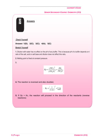 LEARNER’S GUIDE
SENIOR SECONDARY COURSE: CHEMISTRY (313)
5 | P a g e CHEMISTRY (313)
Answers
Check Yourself
Answer: 1(D); 2(C); 3(C); 4(A); 5(C)
Stretch Yourself
1. Dilution with water has no effect on the pH of any buffer. This is because pH of a buffer depends on the
ratio of the salt, acid or salt base and dilution does not affect this ratio.
2. Melting point is fixed at constant pressure.
3.
4. The reaction is reversed and also doubled,
5. If Qc > Kc, the reaction will proceed in the direction of the reactants (reverse
reactions)
 