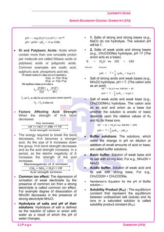 LEARNER’S GUIDE
SENIOR SECONDARY COURSE: CHEMISTRY (313)
2 | P a g e CHEMISTRY (313)
• Di and Polybasic Acids: Acids which
contain more than one ionizable proton
per molecule are called Dibasic acids or
polybasic acids or polyprotic acids.
Common examples are oxalic acid,
sulphuric acid, phosphoric acid etc.
 Factors Affecting Acid Strength
When the strength of H-A bond
decreases
 The energy required to break the bond
decreases, H-A becomes a stronger
acid. As the size of A increases down
the group, H-A bond strength decreases
and so the acid strength increases. In a
period, as the electro negativity of A
increases the strength of the acid
increases.
 Common ion effect: The depression of
ionisation of weak electrolyte by the
presence of common ion from a strong
electrolyte is called common ion effect.
For example degree of dissociation of
NH4OH decreases in the presence of
strong electrolyte NH4CI.
 Hydrolysis of salts and pH of their
solutions: Hydrolysis of salt is defined
as the reaction of cation or anion with
water as a result of which the pH of
water changes.
 1. Salts of strong and strong bases (e.g.,
NaCI) do not hydrolyse. The solution pH
will be 7.
 2. Salts of weak acids and strong bases
(e.g., CH3COONa) hydrolyse, pH >7 (The
anion acts as a base).
 Salt of strong acids and weak bases (e.g.,
NH4Cl) hydrolyse, pH < 7. (The cation acts
as an acid).
 Salt of weak acids and weak base (e.g.,
CH3COONH4) hydrolyse. The cation acts
as an acid and anion as a base but
whether the solution is anodic or basic
depends upon the relative values of Ka
and Kb for these ions.
• Buffer solutions: The solutions, which
resist the change in pH on dilution or
addition of small amounts of acid or base,
are called buffer solutions.
• Basic buffer: Solution of weak base and
its salt with strong acid, For e.g., NH4OH +
NH4CI
• Acidic buffer: Solution of weak acid and
its salt with strong base, For e.g.,
CH3COOH + CH3COONa.
 Henderson’s Equation for the pH of Buffer
solution—
 Solubility Product (Ksp) : The equilibrium
constant that represent the equilibrium
between undissolved salt (solute) and its
ions in a saturated solution is called
solubility product constant (Ksp).
 