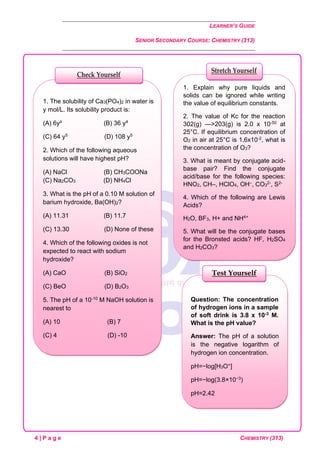 LEARNER’S GUIDE
SENIOR SECONDARY COURSE: CHEMISTRY (313)
4 | P a g e CHEMISTRY (313)
Question: The concentration
of hydrogen ions in a sample
of soft drink is 3.8 x 10-3 M.
What is the pH value?
Answer: The pH of a solution
is the negative logarithm of
hydrogen ion concentration.
pH=−log[H3O+]
pH=−log(3.8×10−3)
pH=2.42
Test Yourself
1. Explain why pure liquids and
solids can be ignored while writing
the value of equilibrium constants.
2. The value of Kc for the reaction
302(g) —>203(g) is 2.0 x 10-50 at
25°C. If equilibrium concentration of
O2 in air at 25°C is 1.6x10-2, what is
the concentration of O3?
3. What is meant by conjugate acid-
base pair? Find the conjugate
acid/base for the following species:
HNO2, CH–, HClO4, OH–, CO3
2-, S2-
4. Which of the following are Lewis
Acids?
H2O, BF3, H+ and NH4+
5. What will be the conjugate bases
for the Bronsted acids? HF, H2SO4
and H2CO3?
Stretch Yourself
1. The solubility of Ca3(PO4)2 in water is
y mol/L. Its solubility product is:
(A) 6y² (B) 36 y4
(C) 64 y5 (D) 108 y5
2. Which of the following aqueous
solutions will have highest pH?
(A) NaCl (B) CH3COONa
(C) Na2CO3 (D) NH4Cl
3. What is the pH of a 0.10 M solution of
barium hydroxide, Ba(OH)2?
(A) 11.31 (B) 11.7
(C) 13.30 (D) None of these
4. Which of the following oxides is not
expected to react with sodium
hydroxide?
(A) CaO (B) SiO2
(C) BeO (D) B2O3
5. The pH of a 10-10 M NaOH solution is
nearest to
(A) 10 (B) 7
(C) 4 (D) -10
Check Yourself
 