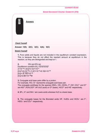 LEARNER’S GUIDE
SENIOR SECONDARY COURSE: CHEMISTRY (313)
5 | P a g e CHEMISTRY (313)
Answers
Check Yourself
Answer: 1(D); 2(C); 3(C); 4(A); 5(C)
Stretch Yourself
1. Pure solids and liquids are not included in the equilibrium constant expression.
This is because they do not affect the reactant amount at equilibrium in the
reaction, so they are disregarded and kept at 1.
2. 3O2 (g)=2O3 (g)
Equilibrium constant (Kc) =[O3]2/[O2]3
2×10−50= [O3]2/(1.6)3×10−6
[O3]2=2×10−50× (1.6)3×10−6=8.192×10−56
[O3]=√8.192×10−28
[O3]=2.86×10−28M
3. Conjugate acid base pairs differ by a proton.
For example, HCl, Cl− represents conjugate acid base pair.
The conjugate acid/base for the species HNO2, CN−,HClO4, F−,OH−,CO3
2− and S2−
are NO2−,HCN,ClO4−,HF,H2O (acid) or O2−(base), HCO3− and HS− respectively.
4. BF3, H+ and NH4
+ are Lewis acids whereas H2O is a lewis base.
5. The conjugate bases for the Bronsted acids HF, H2SO4 and HCO3
− are F−,
HSO4
− and CO3
2− respectively.
 