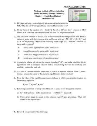 NIOS/Acad./2021/313/12/E
National Institute of Open Schooling
Senior Secondary Course: Chemistry
Chapter- 12 (Ionic Equilibrium)
Worksheet-12
1. BF3 does not have a proton but still acts as an acid and reacts with
NH3. Why it is so? What type of bond is formed between the two?
2. On the basis of the equation pH= - log [H+
], the pH of 10-8
mol dm-3
solution of HCl
should be 8. However, it is observed to be less than 7.0. Explain the reason.
3. The ionization constant of an acid, Ka, is the measure of the strength of an acid. The Ka
values of acetic acid, hypochlorous acid and formic acid are 1.74 × 10–5
, 3.0 × 10–8
and
1.8 × 10–4
respectively. Which of the following orders of pH of 0.1 mol dm–3
solutions of
these acids is correct?
a) acetic acid > hypochlorous acid > formic acid
b) hypochlorous acid > acetic acid > formic acid
c) formic acid > hypochlorous acid > acetic acid
d) formic acid > acetic acid > hypochlorous acid
4. A sparingly soluble salt having the general formula Ap+
xBq-
y and molar solubility S is in
equilibrium with its saturated solution. Derive a relationship between the solubility and
solubility product for such salt.
5. A crystal of common salt of a given mass is kept in an aqueous solution. After 12 hours,
its mass remains the same. Is the crystal in equilibrium with the solution?
6. From the values of the equilibrium constants, indicate in which case, does the reaction go
farthest to completion:
K1=10−10
, K2=1010
, K3=105
7. Following equilibrium is set up when SCN−
ion is added to Fe3+
in aqueous solution :
a) Fe3+
(Pale yellow) + SCN−
(Colourless) [Fe(SCN)]2+
( Deep red)
b) When silver nitrate is added to the solution, AgSCN gets precipitate. What will
happen to the equilibrium?
8. How will you account for the following:
 