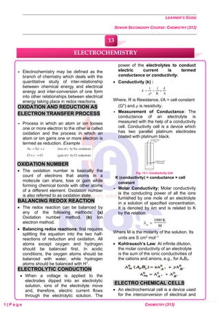 LEARNER’S GUIDE
SENIOR SECONDARY COURSE: CHEMISTRY (313)
1 | P a g e CHEMISTRY (313)
 Electrochemistry may be defined as the
branch of chemistry which deals with the
quantitative study of inter-relationship
between chemical energy and electrical
energy and inter-conversion of one form
into other relationships between electrical
energy taking place in redox reactions.
OXIDATION AND REDUCTION AS
ELECTRON TRANSFER PROCESS
 Process in which an atom or ion looses
one or more electron to the other is called
oxidation and the process in which an
atom or ion gains one or more electron is
termed as reduction. Example
OXIDATION NUMBER
• The oxidation number is basically the
count of electrons that atoms in a
molecule can share, lose or gain while
forming chemical bonds with other atoms
of a different element. Oxidation number
is also referred to as oxidation state.
BALANCING REDOX REACTION
• The redox reaction can be balanced by
any of the following methods: (a)
Oxidation number method. (b) Ion
electron method.
• Balancing redox reactions: first requires
splitting the equation into the two half-
reactions of reduction and oxidation. All
atoms except oxygen and hydrogen
should be balanced first. In acidic
conditions, the oxygen atoms should be
balanced with water, while hydrogen
atoms should be balanced with H+.
ELECTROLYTIC CONDUCTION
• When a voltage is applied to the
electrodes dipped into an electrolytic
solution, ions of the electrolyte move
and, therefore, electric current flows
through the electrolytic solution. The
power of the electrolytes to conduct
electric current is termed
conductance or conductivity.
• Conductivity (k) :
Where, R is Resistance, l/A = cell constant
(G*) and  is resistivity.
 Measurement of Conductance: The
conductance of an electrolyte is
measured with the help of a conductivity
cell. Conductivity cell is a device which
has two parallel platinum electrodes
coated with platinum black.
Fig. 13.1: Conductivity Cell
K (conductivity) = conductance × cell
constant
 Molar Conductivity: Molar conductivity
is the conducting power of all the ions
furnished by one mole of an electrolyte
in a solution of specified concentration.
It is denoted by λm and is related to K
by the relation.
Where M is the molarity of the solution. Its
units are S cm2 mol–1
• Kohlrausch’s Law: At infinite dilution,
the molar conductivity of an electrolyte
is the sum of the ionic conductivities of
the cations and anions, e.g., for AxBy.
ELECTRO CHEMICAL CELLS
• An electrochemical cell is a device used
for the interconversion of electrical and
ELECTROCHEMISTRY
13
0
0
0
0
0
0
 