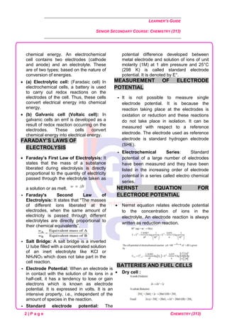 LEARNER’S GUIDE
SENIOR SECONDARY COURSE: CHEMISTRY (313)
2 | P a g e CHEMISTRY (313)
chemical energy. An electrochemical
cell contains two electrodes (cathode
and anode) and an electrolyte. These
are of two types; based on the nature of
conversion of energies.
• (a) Electrolytic cell: (Faradaic cell) In
electrochemical cells, a battery is used
to carry out redox reactions on the
electrodes of the cell. Thus, these cells
convert electrical energy into chemical
energy.
• (b) Galvanic cell (Voltaic cell): In
galvanic cells an emf is developed as a
result of redox reaction occurring on the
electrodes. These cells convert
chemical energy into electrical energy.
FARADAY’S LAWS OF
ELECTROLYSIS
• Faraday’s First Law of Electrolysis: It
states that the mass of a substance
liberated during electrolysis is directly
proportional to the quantity of electricity
passed through the electrolyte taken as
a solution or as melt.
 Faraday's Second Law of
Electrolysis: It states that ''The masses
of different ions liberated at the
electrodes, when the same amount of
electricity is passed through different
electrolytes are directly proportional to
their chemical equivalents”.
 Salt Bridge: A salt bridge is a inverted
U tube filled with a concentrated solution
of an inert electrolyte like KCl or
NH4NO3 which does not take part in the
cell reaction.
 Electrode Potential: When an electrode is
in contact with the solution of its ions in a
half-cell, it has a tendency to lose or gain
electrons which is known as electrode
potential. It is expressed in volts. It is an
intensive property, i.e., independent of the
amount of species in the reaction.
 Standard electrode potential: The
potential difference developed between
metal electrode and solution of ions of unit
molarity (1M) at 1 atm pressure and 25°C
(298 K) is called standard electrode
potential. It is denoted by E°.
MEASUREMENT OF ELECTRODE
POTENTIAL
 It is not possible to measure single
electrode potential. It is because the
reaction taking place at the electrodes is
oxidation or reduction and these reactions
do not take place in isolation. It can be
measured with respect to a reference
electrode. The electrode used as reference
electrode is standard hydrogen electrode
(SHE).
 Electrochemical Series: Standard
potential of a large number of electrodes
have been measured and they have been
listed in the increasing order of electrode
potential in a series called electro chemical
series.
NERNST EQUATION FOR
ELECTRODE POTENTIAL
• Nernst equation relates electrode potential
to the concentration of ions in the
electrolyle. An electrode reaction is always
written as reduction reaction.
BATTERIES AND FUEL CELLS
• Dry cell :
 