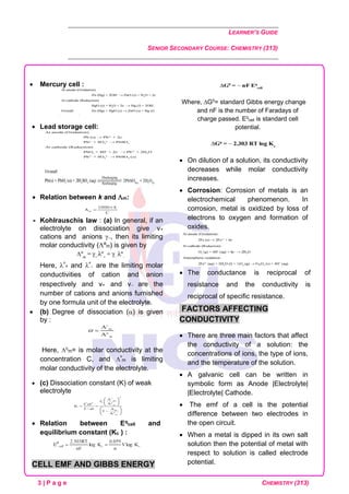 LEARNER’S GUIDE
SENIOR SECONDARY COURSE: CHEMISTRY (313)
3 | P a g e CHEMISTRY (313)
• Mercury cell :
• Lead storage cell:
• Relation between k and m:
 Kohlrauschís law : (a) In general, if an
electrolyte on dissociation give v+
cations and anions −, then its limiting
molar conductivity (ºm) is given by
Here, º
+ and º
− are the limiting molar
conductivities of cation and anion
respectively and v+ and v− are the
number of cations and anions furnished
by one formula unit of the electrolyte.
• (b) Degree of dissociation () is given
by :
Here, c
m= is molar conductivity at the
concentration C, and º
m is limiting
molar conductivity of the electrolyte.
• (c) Dissociation constant (K) of weak
electrolyte
• Relation between Eq
cell and
equilibrium constant (Kc ) :
CELL EMF AND GIBBS ENERGY
Where, G0
= standard Gibbs energy change
and nF is the number of Faradays of
charge passed. Eq
cell is standard cell
potential.
• On dilution of a solution, its conductivity
decreases while molar conductivity
increases.
• Corrosion: Corrosion of metals is an
electrochemical phenomenon. In
corrosion, metal is oxidized by loss of
electrons to oxygen and formation of
oxides.
• The conductance is reciprocal of
resistance and the conductivity is
reciprocal of specific resistance.
FACTORS AFFECTING
CONDUCTIVITY
• There are three main factors that affect
the conductivity of a solution: the
concentrations of ions, the type of ions,
and the temperature of the solution.
• A galvanic cell can be written in
symbolic form as Anode |Electrolyte|
|Electrolyte| Cathode.
• The emf of a cell is the potential
difference between two electrodes in
the open circuit.
• When a metal is dipped in its own salt
solution then the potential of metal with
respect to solution is called electrode
potential.
 