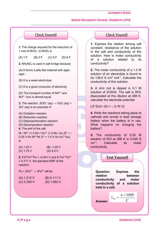 LEARNER’S GUIDE
SENIOR SECONDARY COURSE: CHEMISTRY (313)
4 | P a g e CHEMISTRY (313)
Question: Express the
relation between
conductivity and molar
conductivity of a solution
held in a cell.
Answer:
Test Yourself
1. Express the relation among cell
constant, resistance of the solution
in the cell and conductivity of the
solution. How is molar conductivity
of a solution related to its
conductivity?
2. The molar conductivity of a 1.5 M
solution of an electrolyte is found to
be 138.9 S cm2 mol-1. Calculate the
conductivity of this solution.
3. A zinc rod is dipped in 0.1 M
solution of ZnSO4. The salt is 95%
dissociated at this dilution at 298 K.
calculate the electrode potential.
[ E°Zn2+ /Zn = – 0.76 V]
4. Write the reactions taking place at
cathode and anode in lead storage
battery when the battery is in use.
What happens on charging the
battery?
5. The conductivity of 0.20 M
solution of KCl at 298 K is 0.025 S
cm-1. Calculate its molar
conductivity.
1. The charge required for the reduction of
1 mol of MnO4
–
to MnO2 is
(A) 1 F (B) 3 F (C) 5 F (D) 6 F
2. NH4NC3 is used in salt bridge because
(A) It forms a jelly like material with agar-
agar.
(B) It is a weak electrolyte.
(C) It is a good conductor of electricity.
(D) The transport number of NH4+
and
NO3–
ions is almost equal.
3. The reaction, 3ClO–
(aq) → ClO3 (aq) +
2Cl–
(aq) is an example of
(A) Oxidation reaction
(B) Reduction reaction
(C) Disproportionation reaction
(D) Decomposition reaction
4. The emf of the cell:
Ni / Ni2+
(1.0 M) // Au3+
(1.0 M) / Au (E° = -
0.25 V for Ni2+/
Ni; E° = 1.5 V for Au3+/
Au)
is
(A) 1.25 V (B) -1.25 V
(C) 1.75 V (D) 2.0 V
5. If E°Fe2+/
Fe = -0.441 V and E°Fe2+/
Fe2+
= 0.771 V, the standard EMF of the
reaction,
Fe + 2Fe3+
→ 3Fe2+
will be
(A) 1.212 V (B) 0.111 V
(C) 0.330 V (D) 1.653 V
Check Yourself
Check Yourself
 