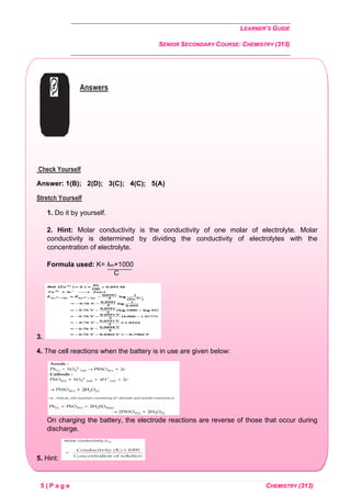 LEARNER’S GUIDE
SENIOR SECONDARY COURSE: CHEMISTRY (313)
5 | P a g e CHEMISTRY (313)
Answers
Check Yourself
Answer: 1(B); 2(D); 3(C); 4(C); 5(A)
Stretch Yourself
1. Do it by yourself.
2. Hint: Molar conductivity is the conductivity of one molar of electrolyte. Molar
conductivity is determined by dividing the conductivity of electrolytes with the
concentration of electrolyte.
Formula used: K= λm×1000
C
3.
4. The cell reactions when the battery is in use are given below:
On charging the battery, the electrode reactions are reverse of those that occur during
discharge.
5. Hint:
 