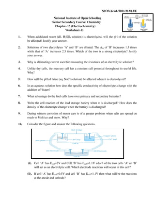NIOS/Acad./2021/313/13/E
National Institute of Open Schooling
Senior Secondary Course: Chemistry
Chapter- 13 (Electrochemistry)
Worksheet-13
1. When acidulated water (dil. H2SO4 solution) is electrolyzed, will the pH of the solution
be affected? Justify your answer.
2. Solutions of two electrolytes ‘A’ and ‘B’ are diluted. The Λm of ‘B’ increases 1.5 times
while that of ‘A’ increases 2.5 times. Which of the two is a strong electrolyte? Justify
your answer.
3. Why is alternating current used for measuring the resistance of an electrolytic solution?
4. Unlike dry cells, the mercury cell has a constant cell potential throughout its useful life.
Why?
5. How will the pH of brine (aq. NaCl solution) be affected when it is electrolyzed?
6. In an aqueous solution how does the specific conductivity of electrolytes change with the
addition of Water?
7. What advantage do the fuel cells have over primary and secondary batteries?
8. Write the cell reaction of the lead storage battery when it is discharged? How does the
density of the electrolyte change when the battery is discharged?
9. During winters corrosion of motor cars is of a greater problem when salts are spread on
roads to Melt ice and snow. Why?
10. Consider the figure and answer the following questions.
(i). Cell ‘A’ has Ecell=2V and Cell ‘B’ has Ecell=1.1V which of the two cells ‘A’ or ‘B’
will act as an electrolytic cell. Which electrode reactions will occur in this cell?
(ii). If cell ‘A’ has Ecell=0.5V and cell ‘B’ has Ecell=1.1V then what will be the reactions
at the anode and cathode?
 
