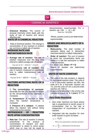 LEARNER’S GUIDE
SENIOR SECONDARY COURSE: CHEMISTRY (313)
1 | P a g e CHEMISTRY (313)
 Chemical Kinetics: The branch of
physical chemistry which deals with the
study of rate of reaction and factors
affecting rate.
RATE OF A CHEMICAL REACTION
 Rate of chemical reaction: The change in
concentration of any reactant or product
per unit time is called rate of reaction.
AVERAGE RATE AND
INSTANTANEOUS RATE
• Average rate of reaction: The rate of
reaction measured over the long time
interval is called average rate of reaction.
• Instantaneous rate of reaction: The
rate of reaction measured at a particular
time is called instantaneous rate of
reaction.
FACTORS AFFECTING RATE OF A
REACTION
1. The concentration of reactants:
Generally the rate of a reaction increases
as the concentration of the reactants is
increased.
2. Temperature: A reaction is faster
when the reaction temperature is
increased.
3. Presence of a catalyst: A catalyst
alters the reaction rate without being
consumed by the reaction.
DEPENDENCE OF REACTION
RATE UPON CONCENTRATION
• Rate law: The rate of reaction is directly
proportional to the product of
concentration of reactant and each
concentration is raised to some power
which may or may not be equal to
stereochemistry experimentally. For a
reaction, aA + bB → cC + dD
Where, powers p and q are determined
experimentally.
ORDER AND MOLECULARITY OF A
REACTION
• Molecularity: The total number of
reactants taking part in elementary
chemical reaction is called molecularity.
• Order of reaction: The sum of powers
to which the concentration terms are
raised in a rate law expression is called
order of reaction.
For above case, Order = P + Q
Orders of reaction are determined
experimentally.
UNITS OF RATE CONSTANT
• The units of the rate constant, k, depend
on the overall reaction order. The units of
k for a zero-order reaction are M/s, the
units of k for a first-order reaction are
1/s, and the units of k for a second-order
reaction are 1/(M·s).
 In general for any order n the unit for rate
constant k is given as k = (mol L–1)1-n s–
1
Zero Order Reactions
• Zero order reactions are those whose
rate is proportional to zeroth power of
concentration, that is, the rate is
independent of concentration of the
reactant.
• Integrated rate law equation for zero
order reaction is given as below :
CHEMICAL KINETICS
14
0
0
0
0
0
0
 