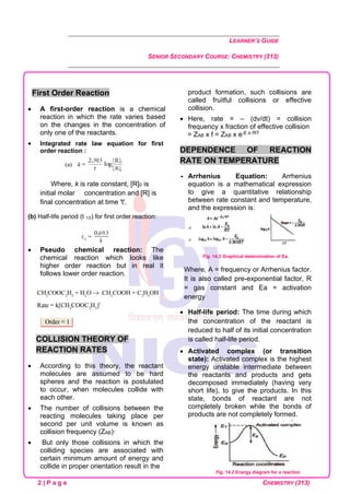LEARNER’S GUIDE
SENIOR SECONDARY COURSE: CHEMISTRY (313)
2 | P a g e CHEMISTRY (313)
First Order Reaction
• A first-order reaction is a chemical
reaction in which the rate varies based
on the changes in the concentration of
only one of the reactants.
• Integrated rate law equation for first
order reaction :
Where, k is rate constant, [R]0 is
initial molar concentration and [R] is
final concentration at time 't'.
(b) Half-life period (t 1/2) for first order reaction:
• Pseudo chemical reaction: The
chemical reaction which looks like
higher order reaction but in real it
follows lower order reaction.
COLLISION THEORY OF
REACTION RATES
• According to this theory, the reactant
molecules are assumed to be hard
spheres and the reaction is postulated
to occur, when molecules collide with
each other.
• The number of collisions between the
reacting molecules taking place per
second per unit volume is known as
collision frequency (ZAB)·
• But only those collisions in which the
colliding species are associated with
certain minimum amount of energy and
collide in proper orientation result in the
product formation, such collisions are
called fruitful collisions or effective
collision.
• Here, rate = – (dv/dt) = collision
frequency x fraction of effective collision
= ZAB x f = ZAB x e-E a /RT
DEPENDENCE OF REACTION
RATE ON TEMPERATURE
 Arrhenius Equation: Arrhenius
equation is a mathematical expression
to give a quantitative relationship
between rate constant and temperature,
and the expression is:
Fig. 14.3 Graphical determination of Ea.
Where, A = frequency or Arrhenius factor.
It is also called pre-exponential factor, R
= gas constant and Ea = activation
energy
• Half-life period: The time during which
the concentration of the reactant is
reduced to half of its initial concentration
is called half-life period.
• Activated complex (or transition
state): Activated complex is the highest
energy unstable intermediate between
the reactants and products and gets
decomposed immediately (having very
short life), to give the products. In this
state, bonds of reactant are not
completely broken while the bonds of
products are not completely formed.
Fig. 14.2 Energy diagram for a reaction
 