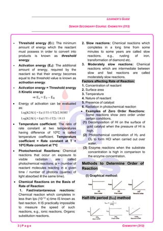 LEARNER’S GUIDE
SENIOR SECONDARY COURSE: CHEMISTRY (313)
3 | P a g e CHEMISTRY (313)
 Threshold energy (ET): The minimum
amount of energy which the reactant
must possess in order to convert into
products is known as threshold
energy.
 Activation energy (Ea): The additional
amount of energy, required by the
reactant so that their energy becomes
equal to the threshold value is known as
activation energy.
 Activation energy = Threshold energy
ñ Kinetic energy
• Energy of activation can be evaluated
as:
• Temperature coefficient: The ratio of
rate constant at two temperatures
having difference of 10ºC is called
temperature coefficient. Temperature
coefficient = Rate constant at T +
10ºC/Rate constant at TºC
• Photochemical Reactions: Chemical
reactions that occur on exposure to
visible radiation are called
photochemical reactions. φ = (number of
reactant molecules reacting in a given
time / number of photons (quanta) of
light absorbed ill the same time).
• Chemical Reactions on the Basis of
Rate of Reaction:
1. Fast/instantaneous reactions:
Chemical reaction which completes in
less than Ips (10-12 s) time IS known as
fast reaction. It IS practically impossible
to measure the speed of such
reactions, e.g., ionic reactions. Organic
substitution reactions.
2. Slow reactions: Chemical reactions which
completes in a long time from some
minutes to some years are called slow
reactions. e.g., rusting of iron,
transformation of diamond etc.
3. Moderately slow reactions: Chemical
reactions which are intermediate between
slow and fast reactions are called
moderately slow reactions.
Factors affecting Rate of Reaction:
1. Concentration of reactant
2. Surface area
3. Temperature
4. Nature of reactant
5. Presence of catalyst
6. Radiation in photochemical reaction
• Examples of Zero Order Reactions:
Some reactions show zero order under
certain conditions.
(1) Decomposition of HI on the surface of
gold catalyst when the pressure of HI is
high.
(2) Photochemical combination of H2 and
Cl2 to form HCl when carried out over
water.
(3) Enzyme reactions when the substrate
concentration is high in comparison to
the enzyme concentration.
Methods to Determine Order of
Reaction
(i) Graphical method:
Half-life period (t1/2) method
 