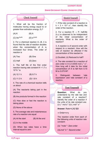 LEARNER’S GUIDE
SENIOR SECONDARY COURSE: CHEMISTRY (313)
4 | P a g e CHEMISTRY (313)
Question: What do you
understand by the rate law and
rate constant of a reaction?
Identify the order of a reaction if
the units of its rate constant are:
(i) L-1 mol s-1 (ii) L mol-1 s-1
Answer: Rate=k [A]x [B]y
⇒ Order=x+y
The reaction order from each of
the following units of reaction rate
constant:
(i)L−1mols−1: Zero order
(ii)Lmol−1s−1: Second order
Test Yourself
1. If the rate constant of a reaction is
k = 3 × 10-4 s-1, then identify the
order of the reaction.
2. For a reaction R → P, half-life
(t1/2) is observed to be independent
of the initial concentration of
reactants. What is the order of
reaction?
3. A reaction is of second order with
respect to a reactant. How will the
rate of reaction be affected if the
concentration of this reactant is
(i) Doubled, (ii) Reduced to half?
4. The rate constant for a reaction of
zero order in A is 0.0030 mol L-1 s-1.
How long will it take for the initial
concentration of A to fall from 0.10
M to 0.075 M?
5. Distinguish between ‘rate
expression’ and ‘rate constant’ of a
reaction.
Stretch Yourself
1. What will be the fraction of
molecules having energy equal to or
greater than activation energy, Ea?
(A) K (B) A
(C) Ae-Ea/Rt (D) e-Ea/Rt
2. For a chemical reaction A→B, it is
found that the rate of reaction doubles
when the concentration of A is
increased four times. The order of
reaction is
(A) Two (B) One
(C) Half (D) Zero
3. The half life of the first order
reaction having rate constant K = 1.7 x
10-5s-1 is
(A) 12.1 h (B) 9.7 h
(C) 11.3 h (D) 1.8 h
4. The rate of a chemical reaction tells
us about
(A) The reactants taking part in the
reaction
(B) the products formed in the reaction
(C) How slow or fast the reaction is
taking place
(D) None of the above
5. The average rate and instantaneous
rate of a reaction are equal
(A) At the start (B) At the end
(C) In the middle
(D) When two rates have a time
interval equal to zero
Check Yourself
 