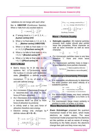 LEARNER’S GUIDE
SENIOR SECONDARY COURSE: CHEMISTRY (313)
3 | P a g e CHEMISTRY (313)
radiations do not merge with each other
like is VIBGYOR (Continuous Spectra).
When e- falls from any excited state to
a. Ist energy level nf = 1, ni= 2, 3, 4, ....
[Lyman series] (UV)
b. When e- to final state nf = 2, ni= 3, 4,
5, .... [Balmer series] (VIBGYOR)
c. When e- to falls to final state nf = 3
ni = 4, 5, 6 [Paschem series] IR.
d. When e- to falls to final state nf =4 ni
= 5, 6, 7 [Bracket series] IR.
e. When e- to falls to final state nf =5ni
= 6, 7, 8[Pfund series] IR.
Bohr’s Model
• Bohr’s theory for H [H like one e-
systems He+; Li2+]e-revolving round
the nucleus in circular path [stationery
state; [Shell]With a definite angular
momentum [n no. of shell of e-]
and with definite energy
• As n increases Z Decreases Energy of
e- becomesless -ve [Due to less,
force of Proton attraction]
• As n Decreases Z increases Energy of
e- becomes More -ve [Due to more
force of attraction by protons]
• In infinity shell e- has zero force of
attraction therefore zero energy.
• Electron energy only changes by
definite values E = Ef −Ei .
Wave – Particle Duality
• Debroglie equation: All material particles
possess both matter should also exhibit
wave like properties. Wave character as
well as wave character as well as wave
character.
• For microscopic particles mass is very less
therefore ‘’ more and more wave
character.
• For macroscopic particles mass is large 
is less therefore more particle character.
Heisenberg’s Uncertainty Principle
• It is impossible simultaneously to determine
the exact position and exact velocity of a
subatomic particle.
• For microscopic (mass very less) certainty
in position is less therefore x is more v is
less.
• For macroscopic (large mass) certainty in
position is more x is less v is more.
Wave Mechanical Model Of Atom
• Erwin Schrödinger proposed the quantum
mechanical model of the atom, which treats
electrons as matter waves. The wave
mechanical model proposed that the electrons
act like particles as well as waves of energy.
According to the fields around, the electrons
change their path and they move very fast,
 